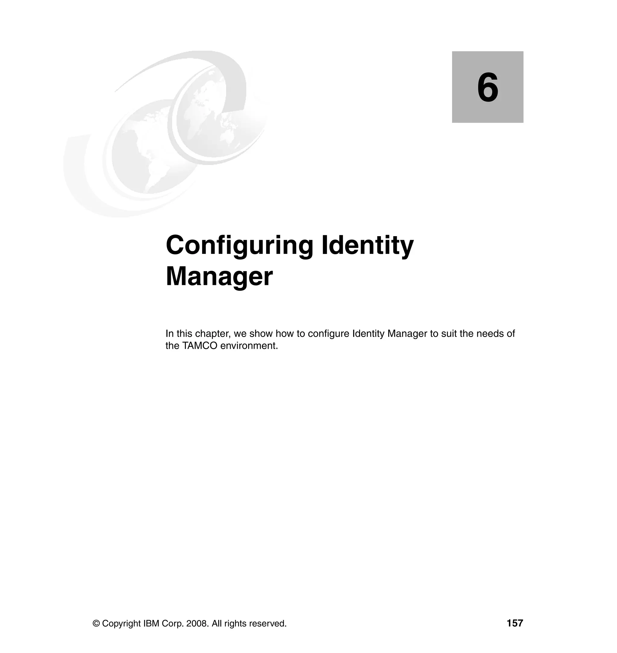 6


    Chapter 6.   Configuring Identity
                 Manager
                 In this chapter, we show how to configure Identity Manager to suit the needs of
                 the TAMCO environment.




© Copyright IBM Corp. 2008. All rights reserved.                                              157
 
