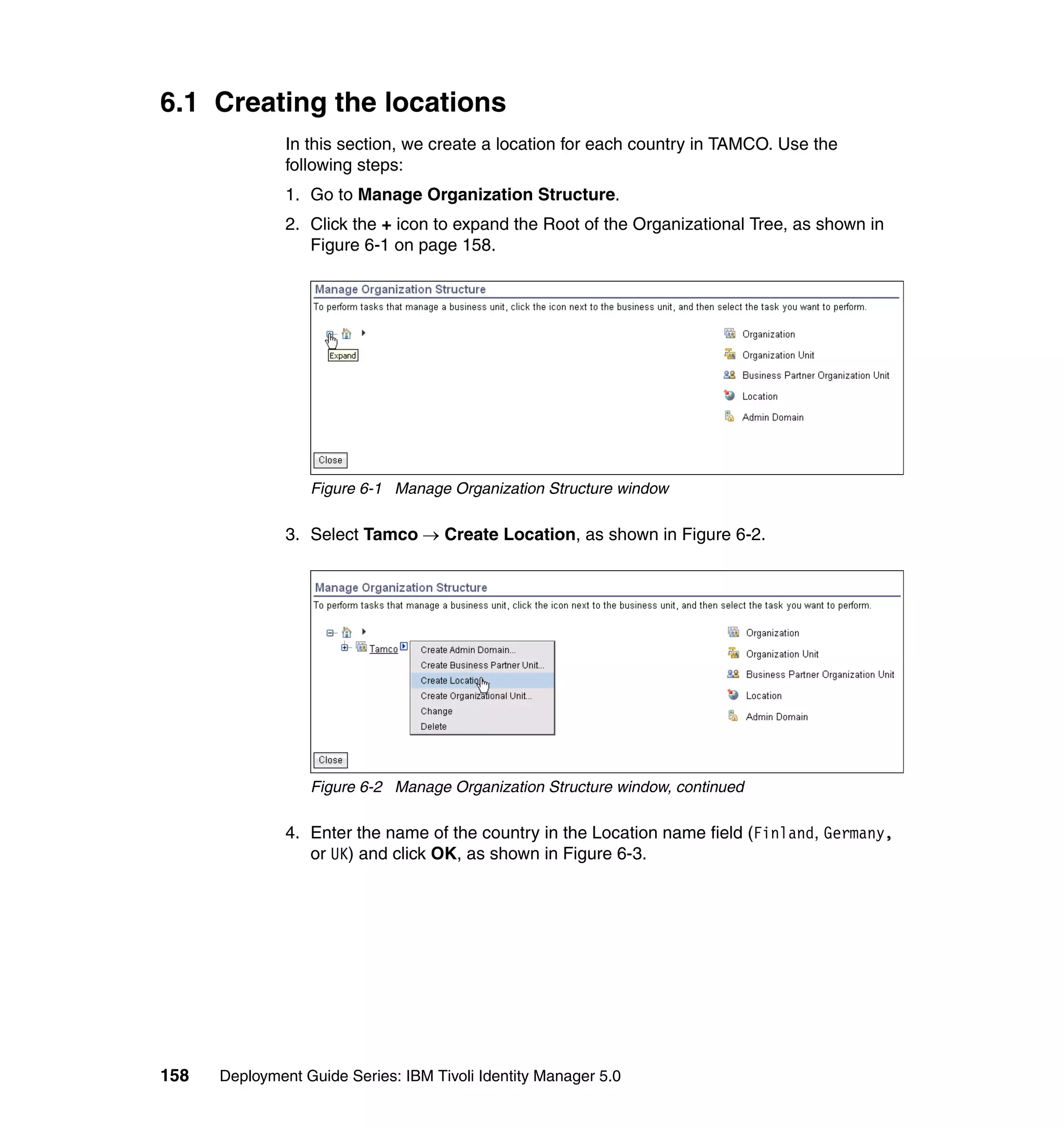 6.1 Creating the locations
               In this section, we create a location for each country in TAMCO. Use the
               following steps:
               1. Go to Manage Organization Structure.
               2. Click the + icon to expand the Root of the Organizational Tree, as shown in
                  Figure 6-1 on page 158.




                  Figure 6-1 Manage Organization Structure window

               3. Select Tamco → Create Location, as shown in Figure 6-2.




                  Figure 6-2 Manage Organization Structure window, continued

               4. Enter the name of the country in the Location name field (Finland, Germany,
                  or UK) and click OK, as shown in Figure 6-3.




158   Deployment Guide Series: IBM Tivoli Identity Manager 5.0
 
