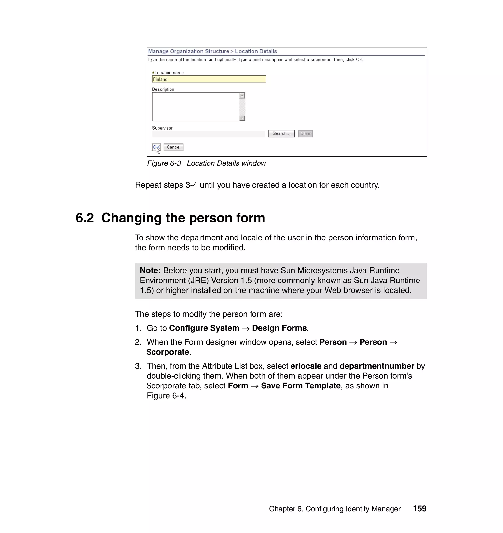 Figure 6-3 Location Details window

        Repeat steps 3-4 until you have created a location for each country.



6.2 Changing the person form
        To show the department and locale of the user in the person information form,
        the form needs to be modified.

         Note: Before you start, you must have Sun Microsystems Java Runtime
         Environment (JRE) Version 1.5 (more commonly known as Sun Java Runtime
         1.5) or higher installed on the machine where your Web browser is located.

        The steps to modify the person form are:
        1. Go to Configure System → Design Forms.
        2. When the Form designer window opens, select Person → Person →
           $corporate.
        3. Then, from the Attribute List box, select erlocale and departmentnumber by
           double-clicking them. When both of them appear under the Person form’s
           $corporate tab, select Form → Save Form Template, as shown in
           Figure 6-4.




                                                Chapter 6. Configuring Identity Manager   159
 