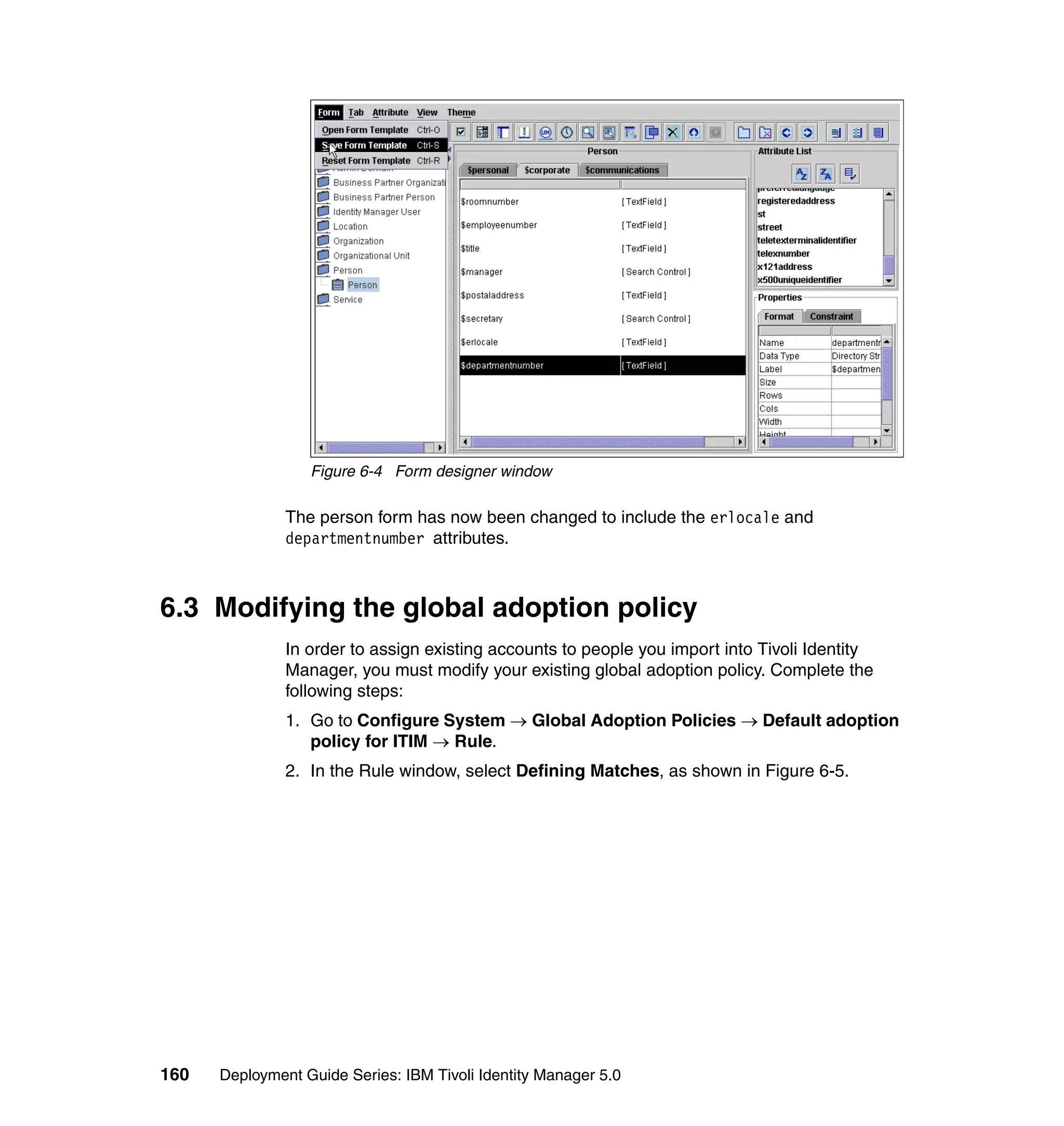 Figure 6-4 Form designer window

               The person form has now been changed to include the erlocale and
               departmentnumber attributes.



6.3 Modifying the global adoption policy
               In order to assign existing accounts to people you import into Tivoli Identity
               Manager, you must modify your existing global adoption policy. Complete the
               following steps:
               1. Go to Configure System → Global Adoption Policies → Default adoption
                  policy for ITIM → Rule.
               2. In the Rule window, select Defining Matches, as shown in Figure 6-5.




160   Deployment Guide Series: IBM Tivoli Identity Manager 5.0
 