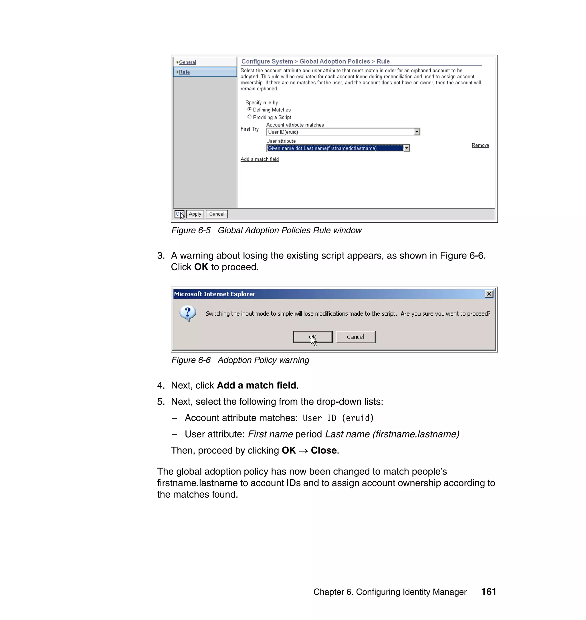 Figure 6-5 Global Adoption Policies Rule window

3. A warning about losing the existing script appears, as shown in Figure 6-6.
   Click OK to proceed.




   Figure 6-6 Adoption Policy warning

4. Next, click Add a match field.
5. Next, select the following from the drop-down lists:
   – Account attribute matches: User ID (eruid)
   – User attribute: First name period Last name (firstname.lastname)
   Then, proceed by clicking OK → Close.

The global adoption policy has now been changed to match people’s
firstname.lastname to account IDs and to assign account ownership according to
the matches found.




                                        Chapter 6. Configuring Identity Manager   161
 