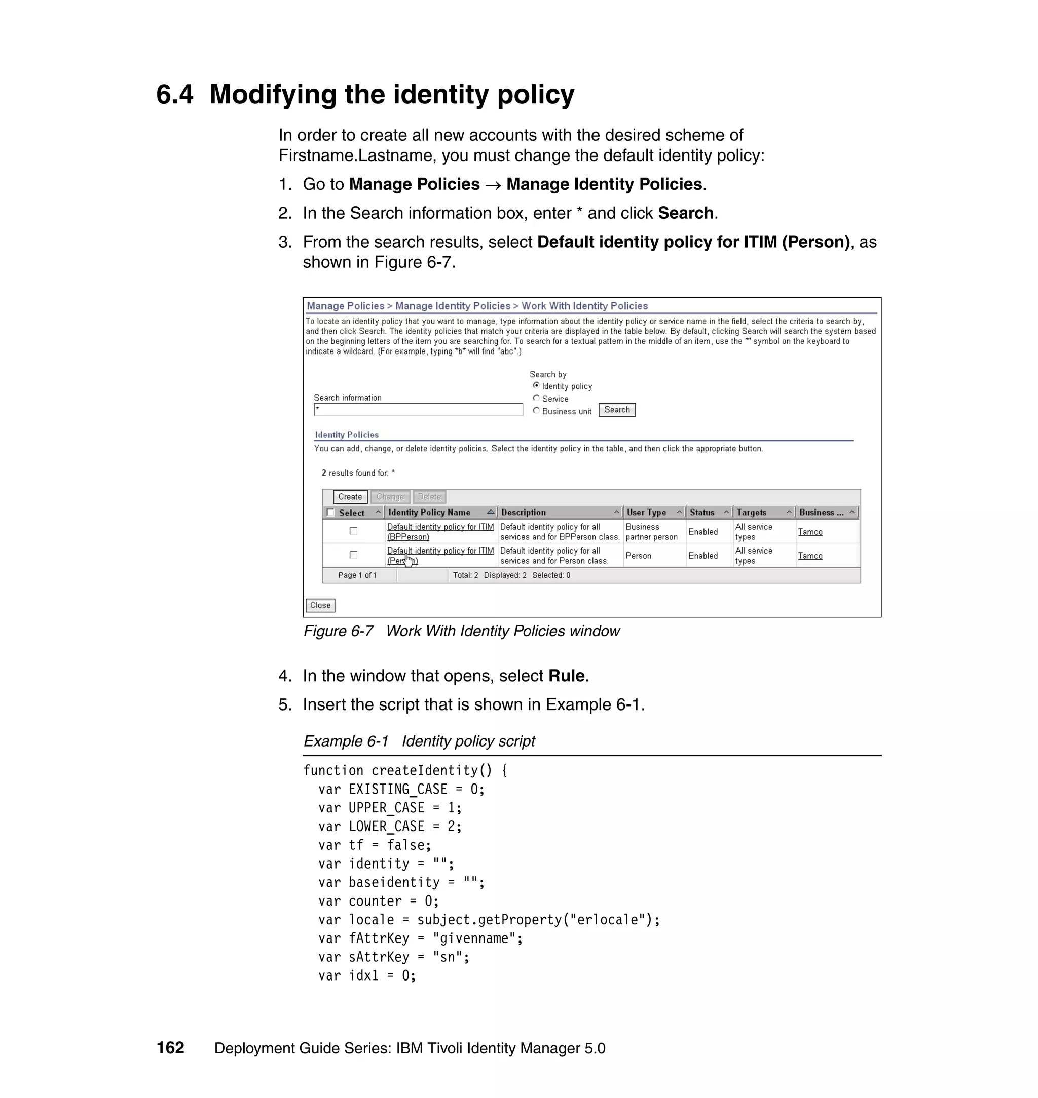 6.4 Modifying the identity policy
               In order to create all new accounts with the desired scheme of
               Firstname.Lastname, you must change the default identity policy:
               1. Go to Manage Policies → Manage Identity Policies.
               2. In the Search information box, enter * and click Search.
               3. From the search results, select Default identity policy for ITIM (Person), as
                  shown in Figure 6-7.




                  Figure 6-7 Work With Identity Policies window

               4. In the window that opens, select Rule.
               5. Insert the script that is shown in Example 6-1.

                  Example 6-1 Identity policy script
                  function createIdentity() {
                    var EXISTING_CASE = 0;
                    var UPPER_CASE = 1;
                    var LOWER_CASE = 2;
                    var tf = false;
                    var identity = "";
                    var baseidentity = "";
                    var counter = 0;
                    var locale = subject.getProperty("erlocale");
                    var fAttrKey = "givenname";
                    var sAttrKey = "sn";
                    var idx1 = 0;



162   Deployment Guide Series: IBM Tivoli Identity Manager 5.0
 