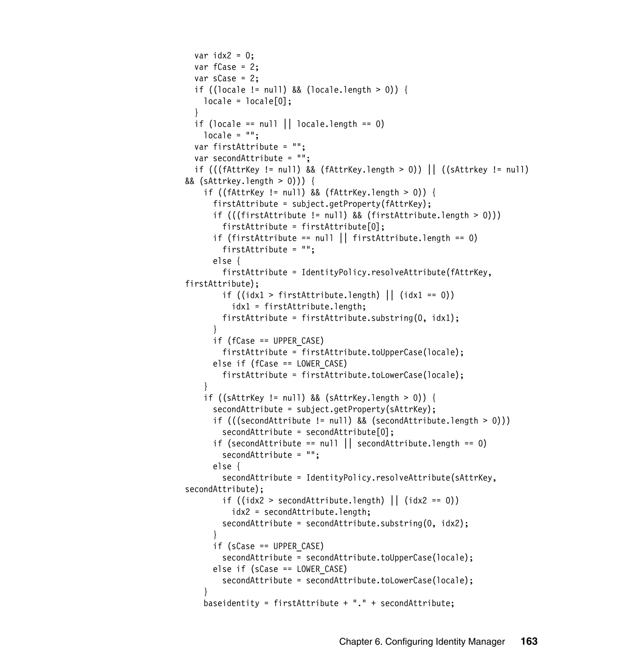 var idx2 = 0;
  var fCase = 2;
  var sCase = 2;
  if ((locale != null) && (locale.length > 0)) {
    locale = locale[0];
  }
  if (locale == null || locale.length == 0)
    locale = "";
  var firstAttribute = "";
  var secondAttribute = "";
  if (((fAttrKey != null) && (fAttrKey.length > 0)) || ((sAttrkey != null)
&& (sAttrkey.length > 0))) {
    if ((fAttrKey != null) && (fAttrKey.length > 0)) {
      firstAttribute = subject.getProperty(fAttrKey);
      if (((firstAttribute != null) && (firstAttribute.length > 0)))
        firstAttribute = firstAttribute[0];
      if (firstAttribute == null || firstAttribute.length == 0)
        firstAttribute = "";
      else {
        firstAttribute = IdentityPolicy.resolveAttribute(fAttrKey,
firstAttribute);
        if ((idx1 > firstAttribute.length) || (idx1 == 0))
          idx1 = firstAttribute.length;
        firstAttribute = firstAttribute.substring(0, idx1);
      }
      if (fCase == UPPER_CASE)
        firstAttribute = firstAttribute.toUpperCase(locale);
      else if (fCase == LOWER_CASE)
        firstAttribute = firstAttribute.toLowerCase(locale);
    }
    if ((sAttrKey != null) && (sAttrKey.length > 0)) {
      secondAttribute = subject.getProperty(sAttrKey);
      if (((secondAttribute != null) && (secondAttribute.length > 0)))
        secondAttribute = secondAttribute[0];
      if (secondAttribute == null || secondAttribute.length == 0)
        secondAttribute = "";
      else {
        secondAttribute = IdentityPolicy.resolveAttribute(sAttrKey,
secondAttribute);
        if ((idx2 > secondAttribute.length) || (idx2 == 0))
          idx2 = secondAttribute.length;
        secondAttribute = secondAttribute.substring(0, idx2);
      }
      if (sCase == UPPER_CASE)
        secondAttribute = secondAttribute.toUpperCase(locale);
      else if (sCase == LOWER_CASE)
        secondAttribute = secondAttribute.toLowerCase(locale);
    }
    baseidentity = firstAttribute + "." + secondAttribute;



                                 Chapter 6. Configuring Identity Manager   163
 