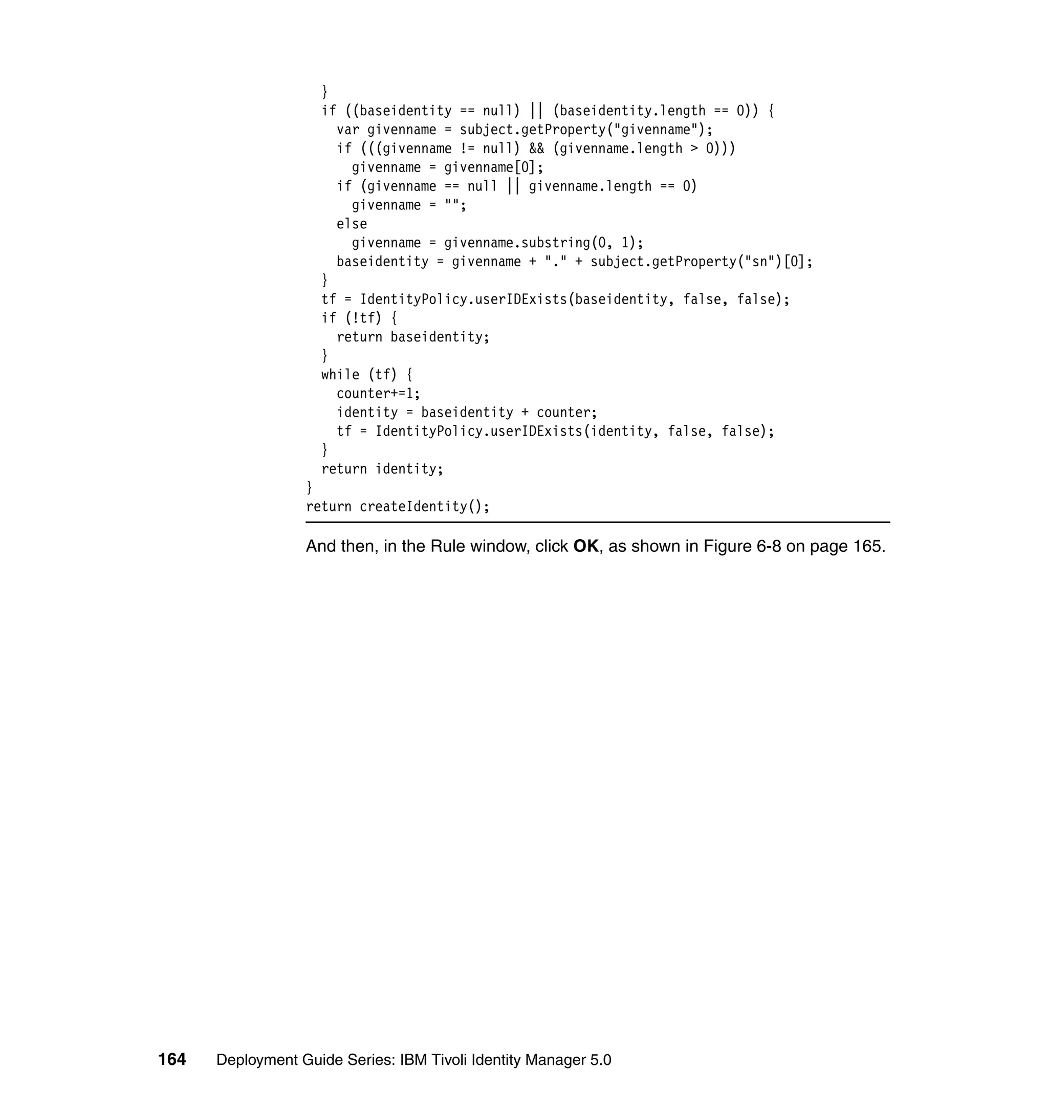 }
                    if ((baseidentity == null) || (baseidentity.length == 0)) {
                      var givenname = subject.getProperty("givenname");
                      if (((givenname != null) && (givenname.length > 0)))
                        givenname = givenname[0];
                      if (givenname == null || givenname.length == 0)
                        givenname = "";
                      else
                        givenname = givenname.substring(0, 1);
                      baseidentity = givenname + "." + subject.getProperty("sn")[0];
                    }
                    tf = IdentityPolicy.userIDExists(baseidentity, false, false);
                    if (!tf) {
                      return baseidentity;
                    }
                    while (tf) {
                      counter+=1;
                      identity = baseidentity + counter;
                      tf = IdentityPolicy.userIDExists(identity, false, false);
                    }
                    return identity;
                  }
                  return createIdentity();

                  And then, in the Rule window, click OK, as shown in Figure 6-8 on page 165.




164   Deployment Guide Series: IBM Tivoli Identity Manager 5.0
 