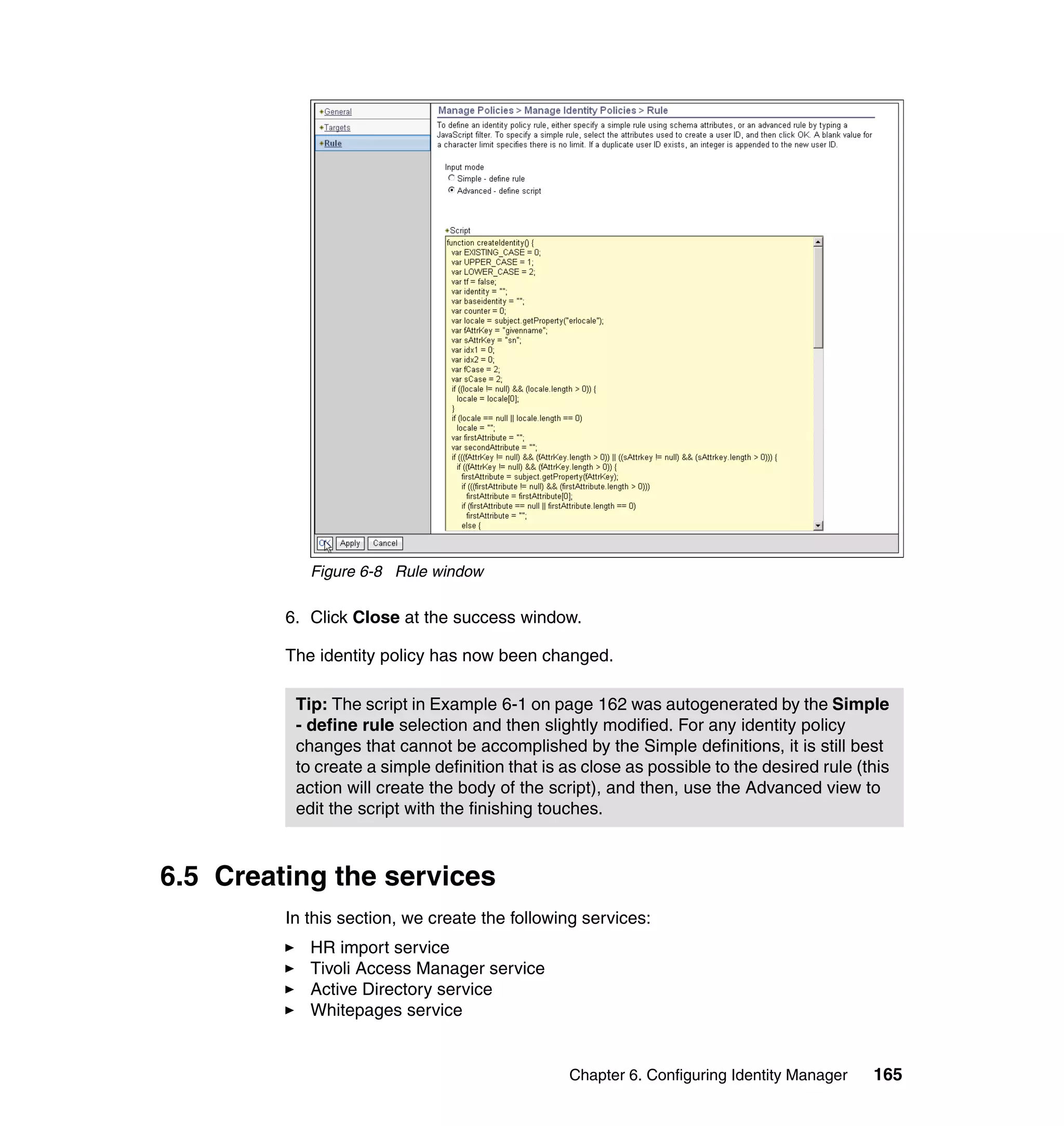 Figure 6-8 Rule window

         6. Click Close at the success window.

         The identity policy has now been changed.

          Tip: The script in Example 6-1 on page 162 was autogenerated by the Simple
          - define rule selection and then slightly modified. For any identity policy
          changes that cannot be accomplished by the Simple definitions, it is still best
          to create a simple definition that is as close as possible to the desired rule (this
          action will create the body of the script), and then, use the Advanced view to
          edit the script with the finishing touches.



6.5 Creating the services
         In this section, we create the following services:
            HR import service
            Tivoli Access Manager service
            Active Directory service
            Whitepages service


                                                Chapter 6. Configuring Identity Manager    165
 