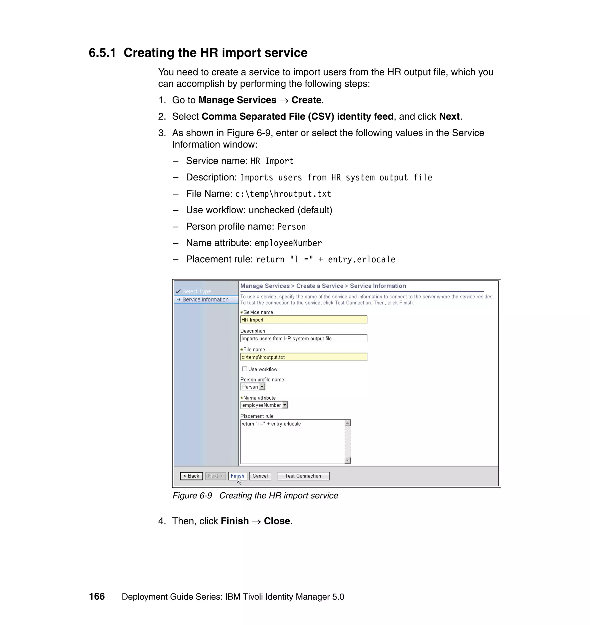 6.5.1 Creating the HR import service
               You need to create a service to import users from the HR output file, which you
               can accomplish by performing the following steps:
               1. Go to Manage Services → Create.
               2. Select Comma Separated File (CSV) identity feed, and click Next.
               3. As shown in Figure 6-9, enter or select the following values in the Service
                  Information window:
                  – Service name: HR Import
                  – Description: Imports users from HR system output file
                  – File Name: c:temphroutput.txt
                  – Use workflow: unchecked (default)
                  – Person profile name: Person
                  – Name attribute: employeeNumber
                  – Placement rule: return "l =" + entry.erlocale




                  Figure 6-9 Creating the HR import service

               4. Then, click Finish → Close.




166   Deployment Guide Series: IBM Tivoli Identity Manager 5.0
 