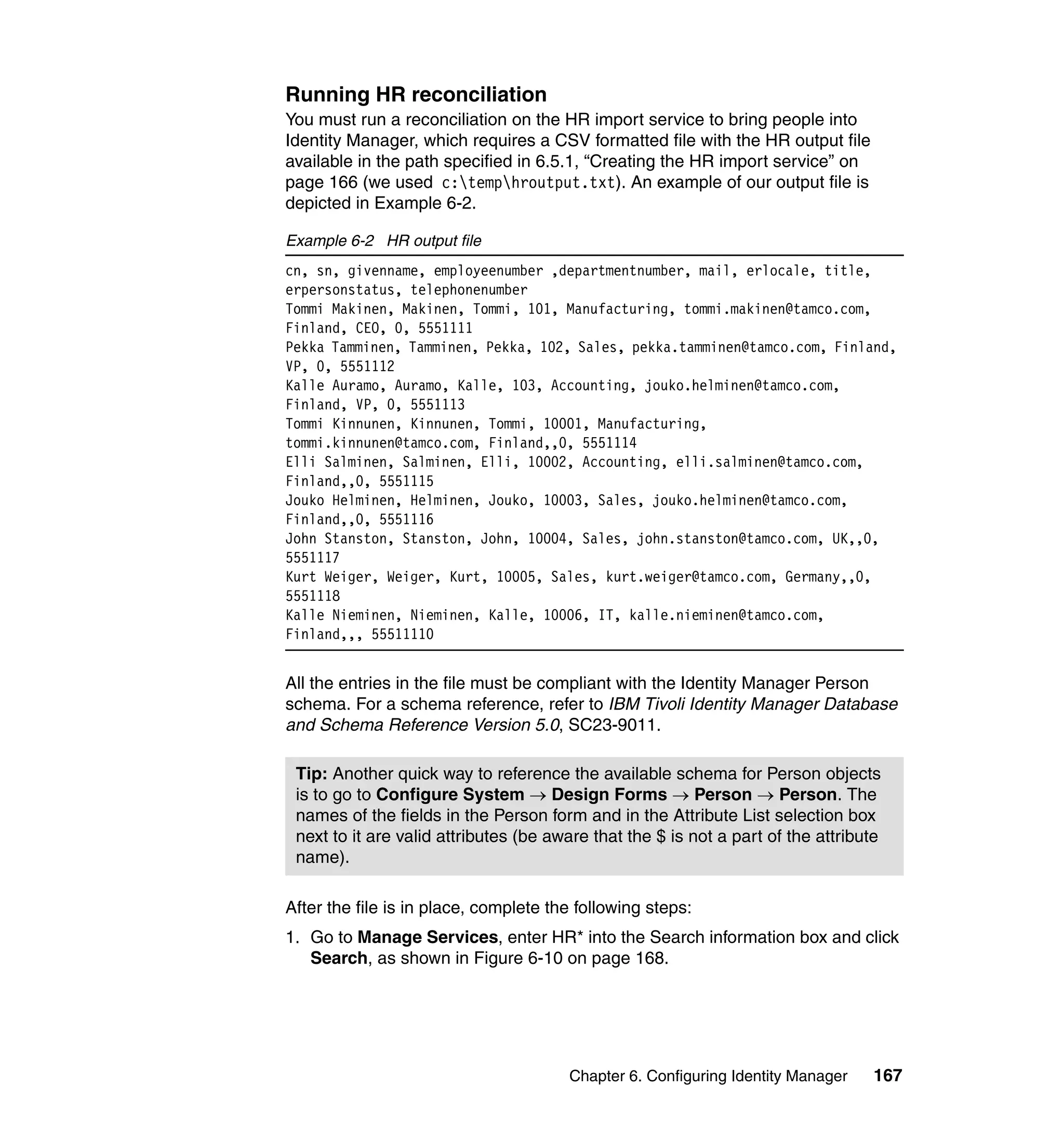 Running HR reconciliation
You must run a reconciliation on the HR import service to bring people into
Identity Manager, which requires a CSV formatted file with the HR output file
available in the path specified in 6.5.1, “Creating the HR import service” on
page 166 (we used c:temphroutput.txt). An example of our output file is
depicted in Example 6-2.

Example 6-2 HR output file
cn, sn, givenname, employeenumber ,departmentnumber, mail, erlocale, title,
erpersonstatus, telephonenumber
Tommi Makinen, Makinen, Tommi, 101, Manufacturing, tommi.makinen@tamco.com,
Finland, CEO, 0, 5551111
Pekka Tamminen, Tamminen, Pekka, 102, Sales, pekka.tamminen@tamco.com, Finland,
VP, 0, 5551112
Kalle Auramo, Auramo, Kalle, 103, Accounting, jouko.helminen@tamco.com,
Finland, VP, 0, 5551113
Tommi Kinnunen, Kinnunen, Tommi, 10001, Manufacturing,
tommi.kinnunen@tamco.com, Finland,,0, 5551114
Elli Salminen, Salminen, Elli, 10002, Accounting, elli.salminen@tamco.com,
Finland,,0, 5551115
Jouko Helminen, Helminen, Jouko, 10003, Sales, jouko.helminen@tamco.com,
Finland,,0, 5551116
John Stanston, Stanston, John, 10004, Sales, john.stanston@tamco.com, UK,,0,
5551117
Kurt Weiger, Weiger, Kurt, 10005, Sales, kurt.weiger@tamco.com, Germany,,0,
5551118
Kalle Nieminen, Nieminen, Kalle, 10006, IT, kalle.nieminen@tamco.com,
Finland,,, 55511110


All the entries in the file must be compliant with the Identity Manager Person
schema. For a schema reference, refer to IBM Tivoli Identity Manager Database
and Schema Reference Version 5.0, SC23-9011.

 Tip: Another quick way to reference the available schema for Person objects
 is to go to Configure System → Design Forms → Person → Person. The
 names of the fields in the Person form and in the Attribute List selection box
 next to it are valid attributes (be aware that the $ is not a part of the attribute
 name).

After the file is in place, complete the following steps:
1. Go to Manage Services, enter HR* into the Search information box and click
   Search, as shown in Figure 6-10 on page 168.




                                       Chapter 6. Configuring Identity Manager    167
 