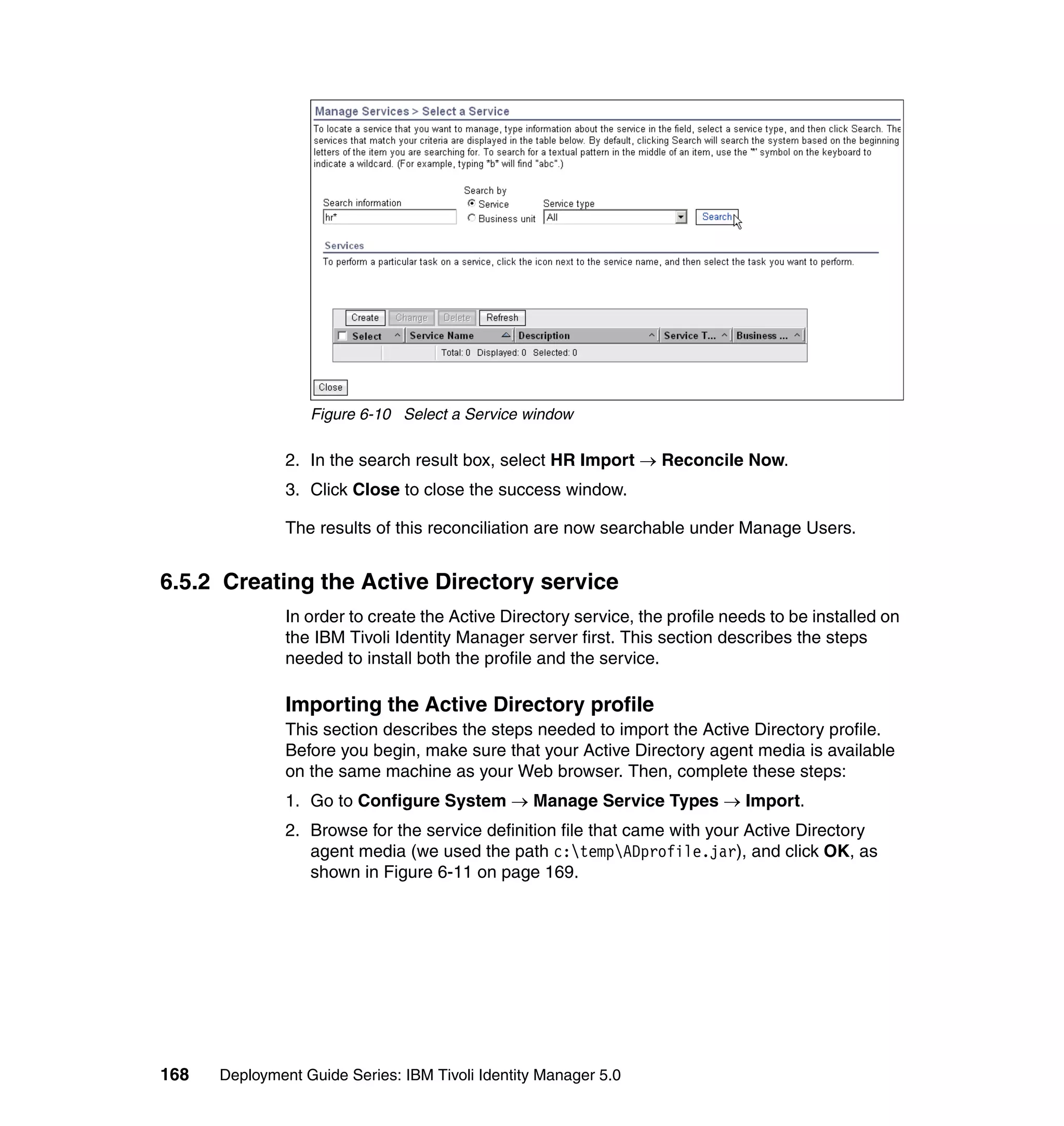 Figure 6-10 Select a Service window

               2. In the search result box, select HR Import → Reconcile Now.
               3. Click Close to close the success window.

               The results of this reconciliation are now searchable under Manage Users.


6.5.2 Creating the Active Directory service
               In order to create the Active Directory service, the profile needs to be installed on
               the IBM Tivoli Identity Manager server first. This section describes the steps
               needed to install both the profile and the service.

               Importing the Active Directory profile
               This section describes the steps needed to import the Active Directory profile.
               Before you begin, make sure that your Active Directory agent media is available
               on the same machine as your Web browser. Then, complete these steps:
               1. Go to Configure System → Manage Service Types → Import.
               2. Browse for the service definition file that came with your Active Directory
                  agent media (we used the path c:tempADprofile.jar), and click OK, as
                  shown in Figure 6-11 on page 169.




168   Deployment Guide Series: IBM Tivoli Identity Manager 5.0
 