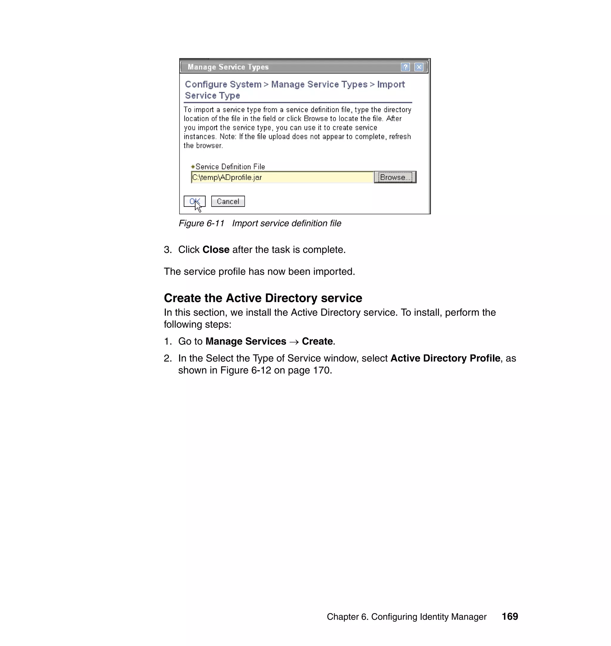 Figure 6-11 Import service definition file

3. Click Close after the task is complete.

The service profile has now been imported.

Create the Active Directory service
In this section, we install the Active Directory service. To install, perform the
following steps:
1. Go to Manage Services → Create.
2. In the Select the Type of Service window, select Active Directory Profile, as
   shown in Figure 6-12 on page 170.




                                         Chapter 6. Configuring Identity Manager    169
 
