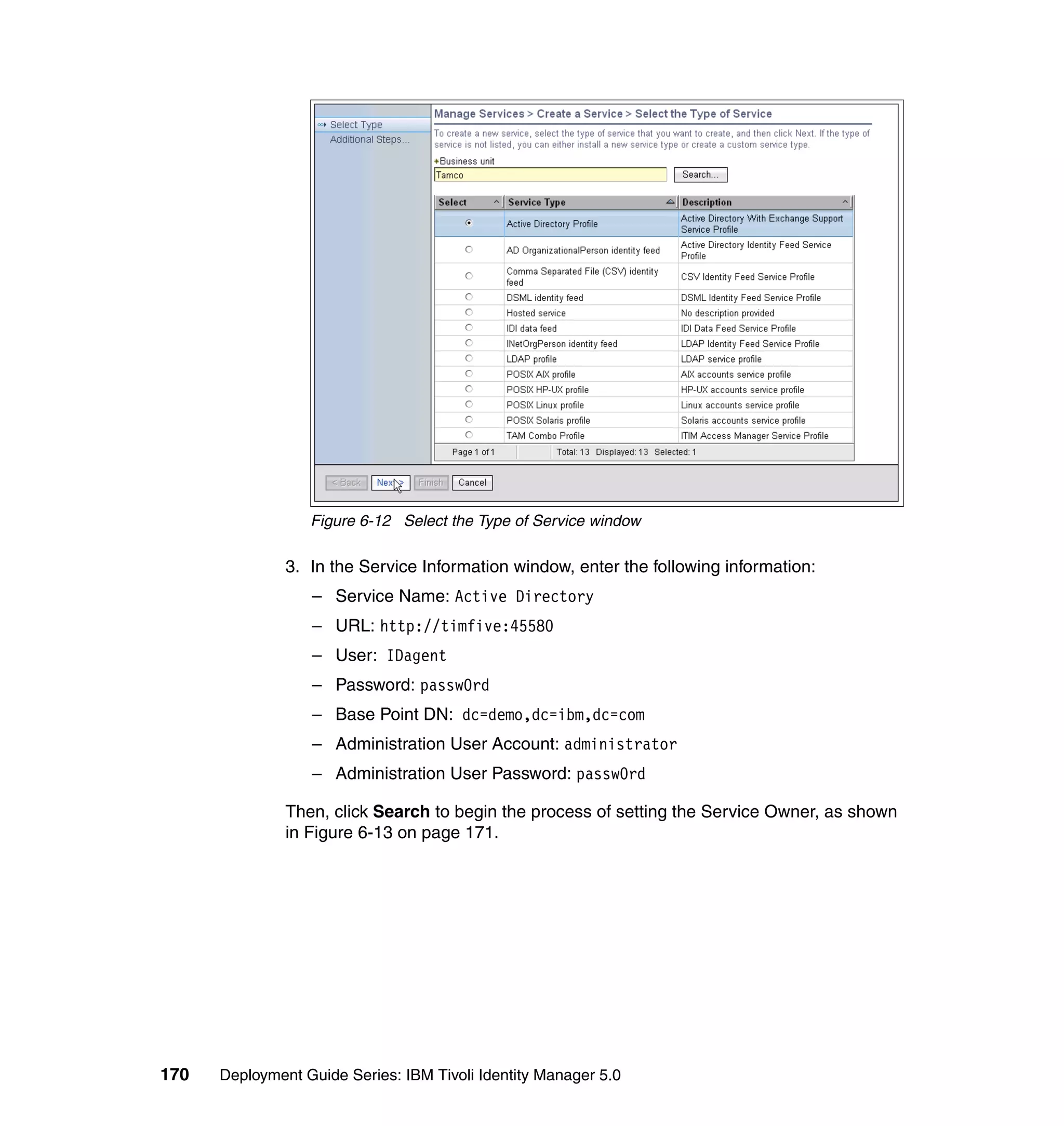 Figure 6-12 Select the Type of Service window

               3. In the Service Information window, enter the following information:
                  – Service Name: Active Directory
                  – URL: http://timfive:45580
                  – User: IDagent
                  – Password: passw0rd
                  – Base Point DN: dc=demo,dc=ibm,dc=com
                  – Administration User Account: administrator
                  – Administration User Password: passw0rd

               Then, click Search to begin the process of setting the Service Owner, as shown
               in Figure 6-13 on page 171.




170   Deployment Guide Series: IBM Tivoli Identity Manager 5.0
 