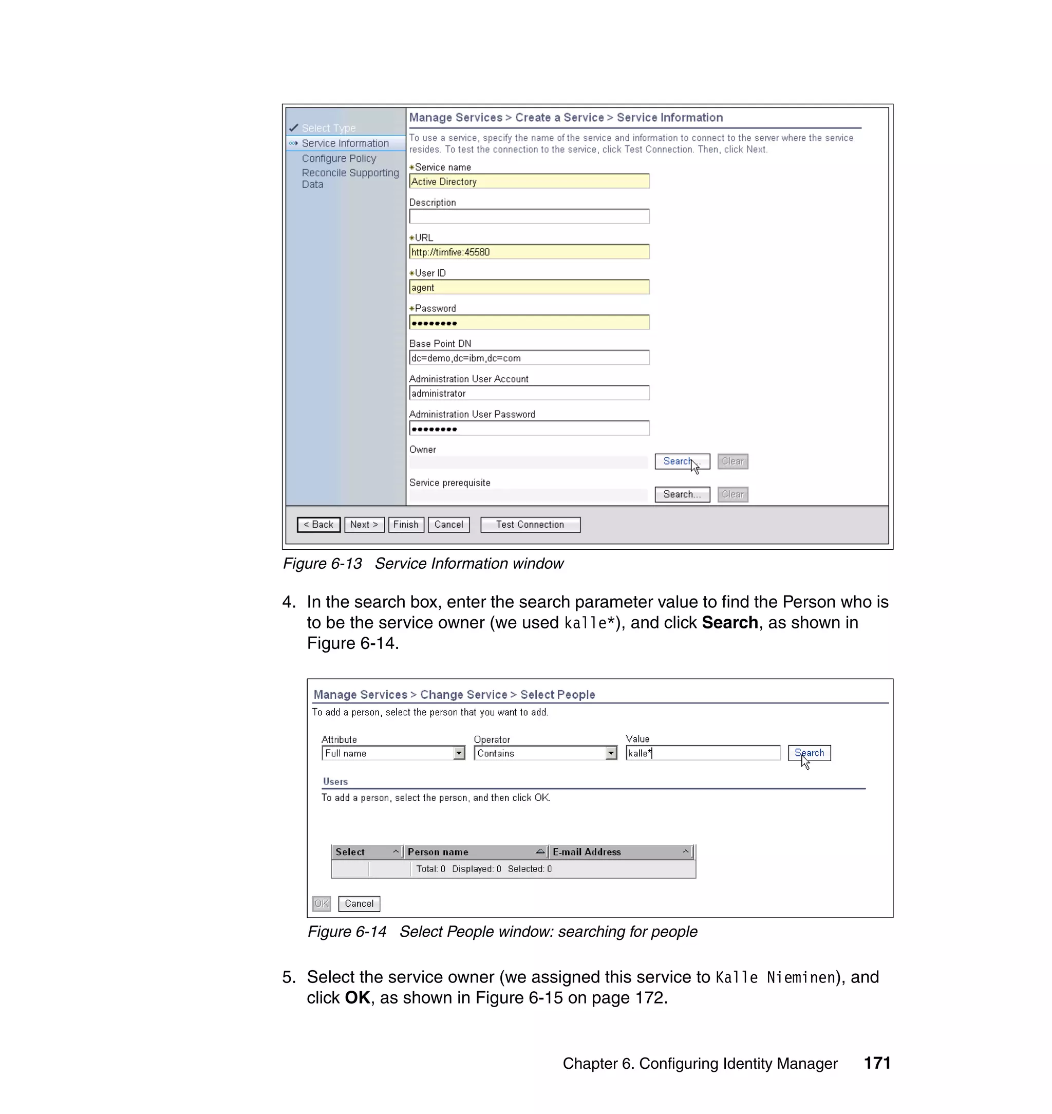 Figure 6-13 Service Information window

4. In the search box, enter the search parameter value to find the Person who is
   to be the service owner (we used kalle*), and click Search, as shown in
   Figure 6-14.




   Figure 6-14 Select People window: searching for people

5. Select the service owner (we assigned this service to Kalle Nieminen), and
   click OK, as shown in Figure 6-15 on page 172.


                                      Chapter 6. Configuring Identity Manager   171
 