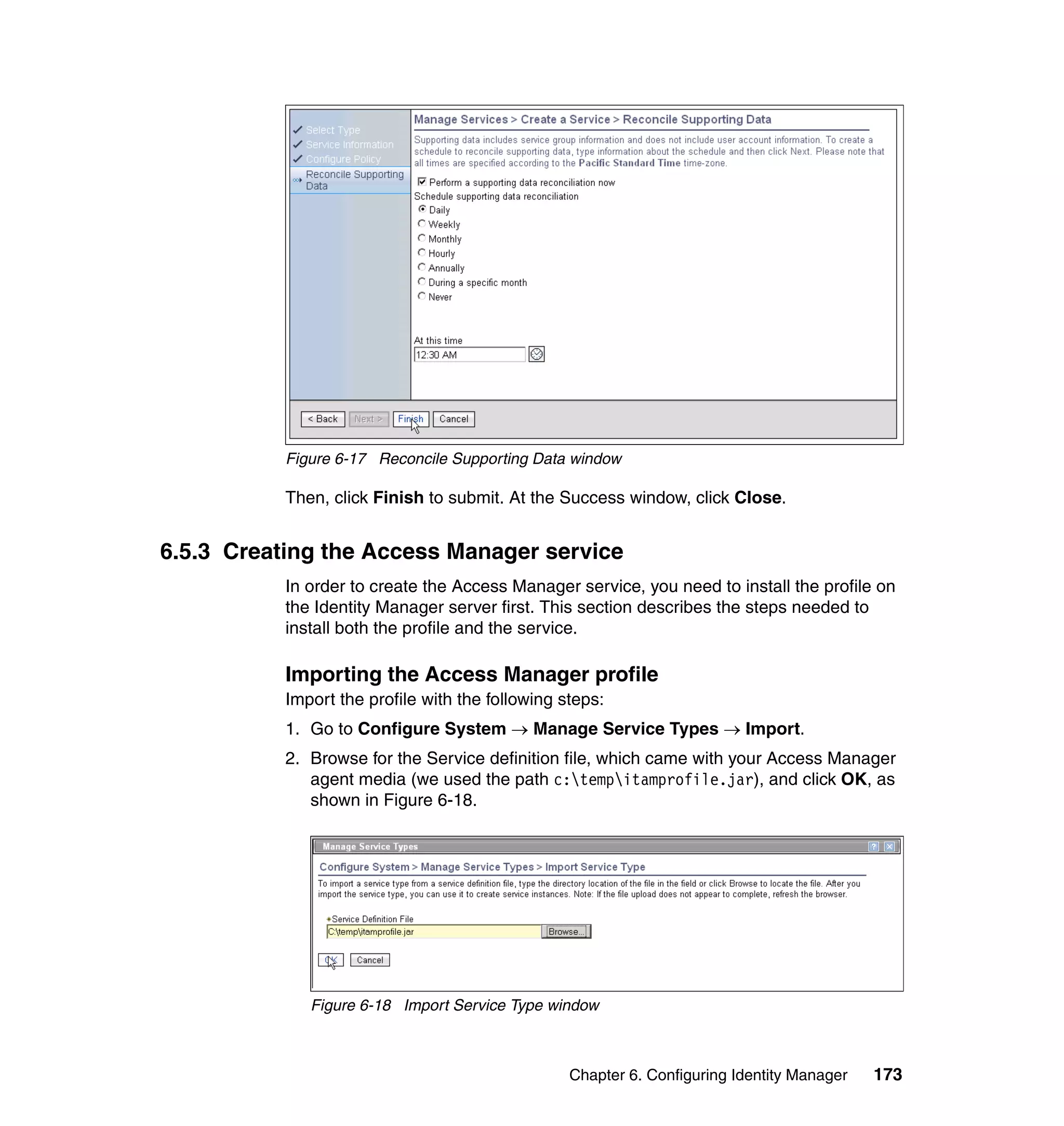 Figure 6-17 Reconcile Supporting Data window

           Then, click Finish to submit. At the Success window, click Close.


6.5.3 Creating the Access Manager service
           In order to create the Access Manager service, you need to install the profile on
           the Identity Manager server first. This section describes the steps needed to
           install both the profile and the service.

           Importing the Access Manager profile
           Import the profile with the following steps:
           1. Go to Configure System → Manage Service Types → Import.
           2. Browse for the Service definition file, which came with your Access Manager
              agent media (we used the path c:tempitamprofile.jar), and click OK, as
              shown in Figure 6-18.




              Figure 6-18 Import Service Type window



                                                  Chapter 6. Configuring Identity Manager   173
 