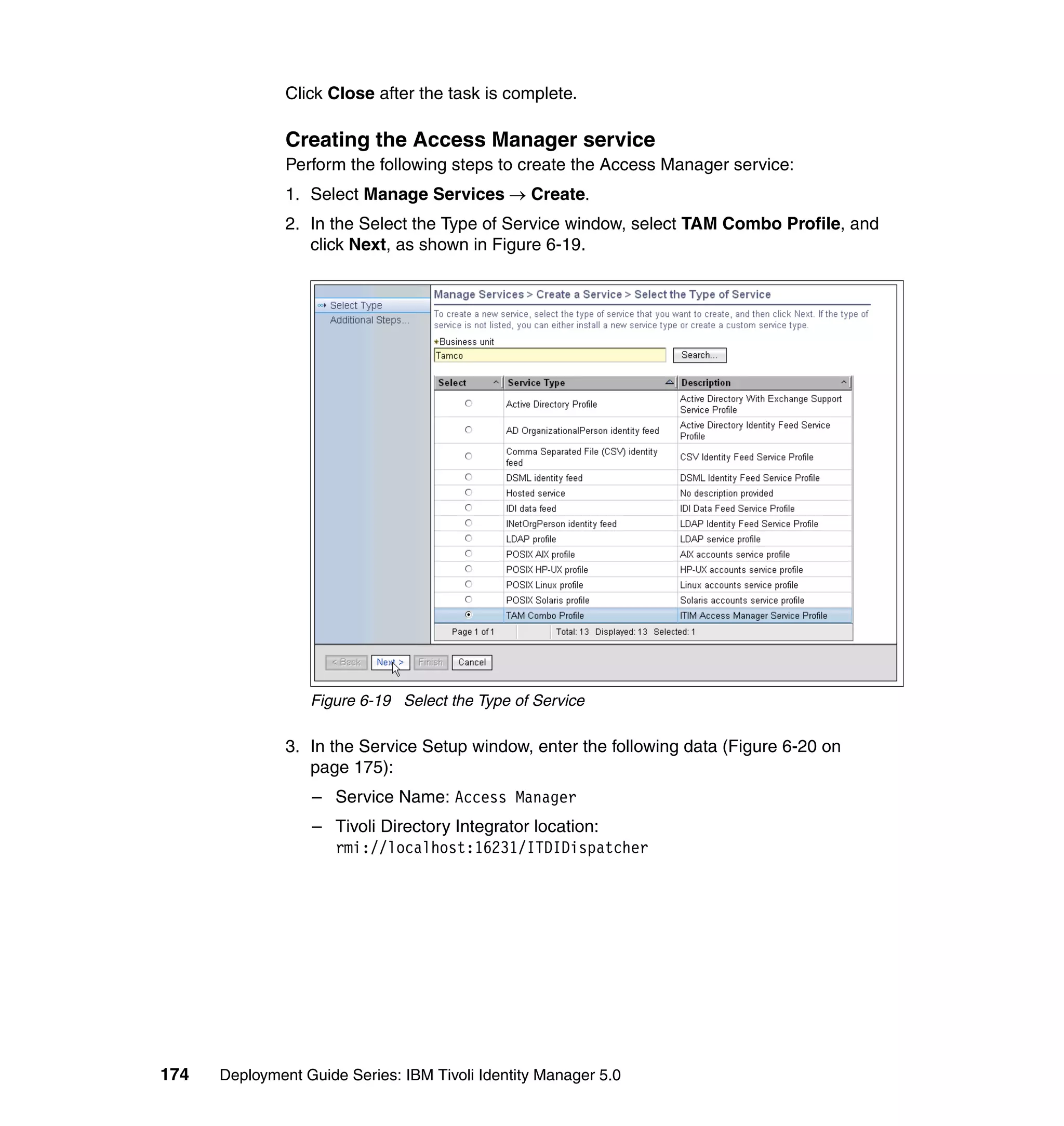 Click Close after the task is complete.

               Creating the Access Manager service
               Perform the following steps to create the Access Manager service:
               1. Select Manage Services → Create.
               2. In the Select the Type of Service window, select TAM Combo Profile, and
                  click Next, as shown in Figure 6-19.




                  Figure 6-19 Select the Type of Service

               3. In the Service Setup window, enter the following data (Figure 6-20 on
                  page 175):
                  – Service Name: Access Manager
                  – Tivoli Directory Integrator location:
                    rmi://localhost:16231/ITDIDispatcher




174   Deployment Guide Series: IBM Tivoli Identity Manager 5.0
 