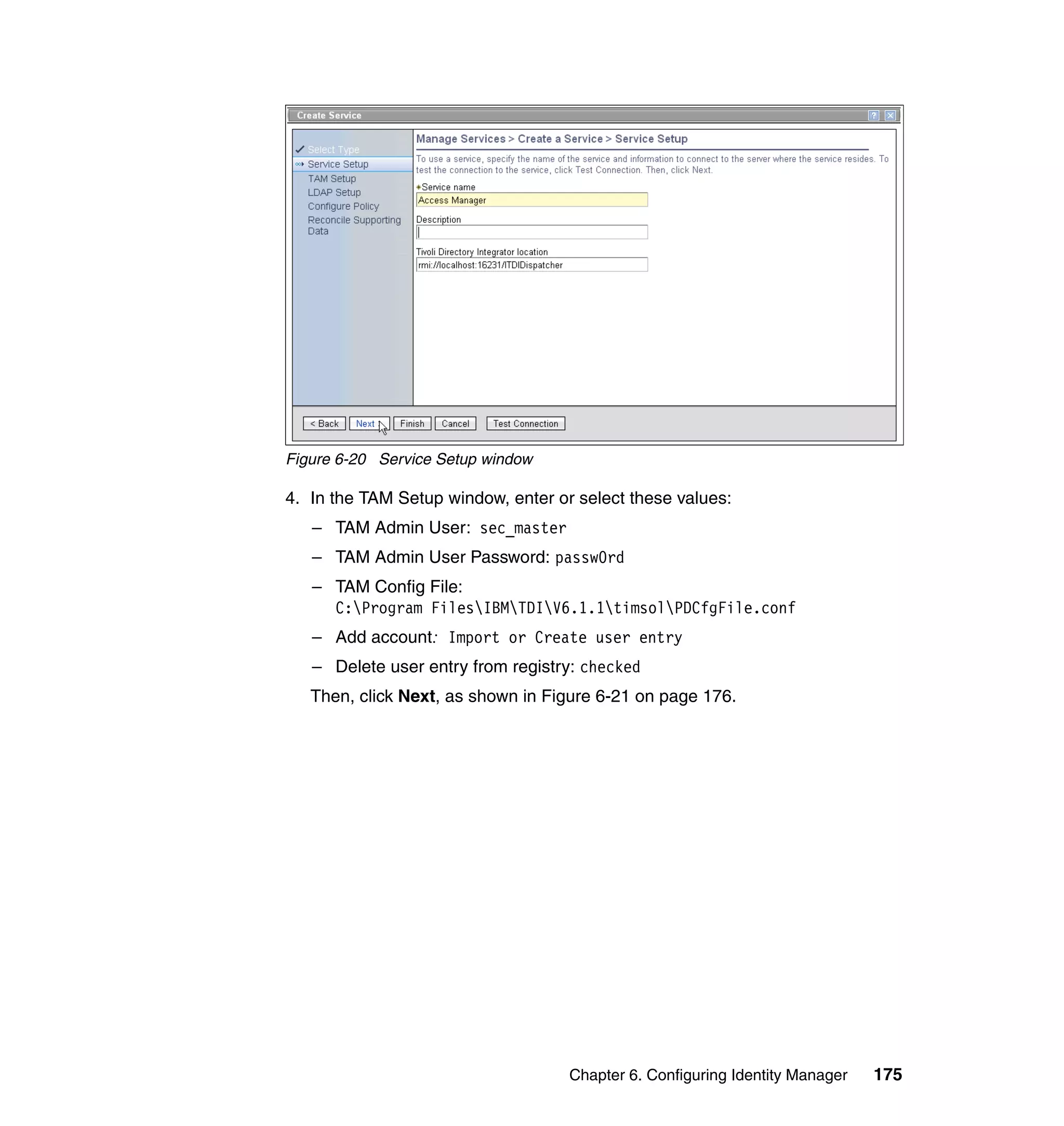 Figure 6-20 Service Setup window

4. In the TAM Setup window, enter or select these values:
   – TAM Admin User: sec_master
   – TAM Admin User Password: passw0rd
   – TAM Config File:
     C:Program FilesIBMTDIV6.1.1timsolPDCfgFile.conf
   – Add account: Import or Create user entry
   – Delete user entry from registry: checked
   Then, click Next, as shown in Figure 6-21 on page 176.




                                    Chapter 6. Configuring Identity Manager   175
 