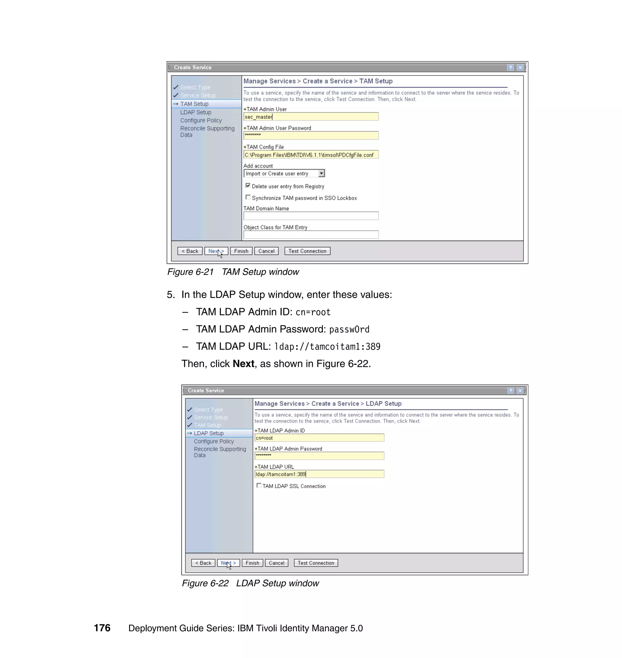 Figure 6-21 TAM Setup window

               5. In the LDAP Setup window, enter these values:
                  – TAM LDAP Admin ID: cn=root
                  – TAM LDAP Admin Password: passw0rd
                  – TAM LDAP URL: ldap://tamcoitam1:389
                  Then, click Next, as shown in Figure 6-22.




                  Figure 6-22 LDAP Setup window



176   Deployment Guide Series: IBM Tivoli Identity Manager 5.0
 