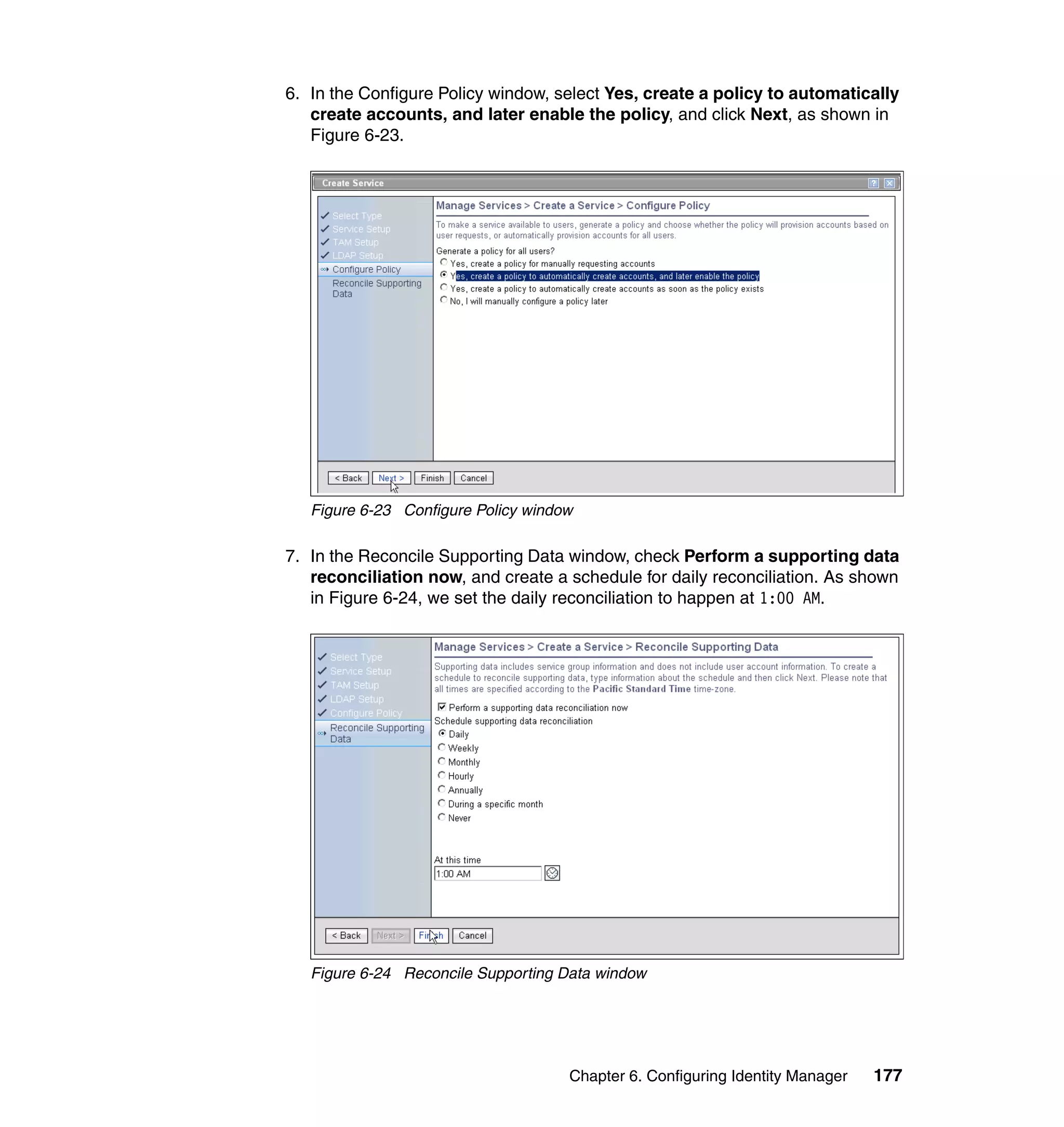 6. In the Configure Policy window, select Yes, create a policy to automatically
   create accounts, and later enable the policy, and click Next, as shown in
   Figure 6-23.




   Figure 6-23 Configure Policy window

7. In the Reconcile Supporting Data window, check Perform a supporting data
   reconciliation now, and create a schedule for daily reconciliation. As shown
   in Figure 6-24, we set the daily reconciliation to happen at 1:00 AM.




   Figure 6-24 Reconcile Supporting Data window




                                     Chapter 6. Configuring Identity Manager   177
 