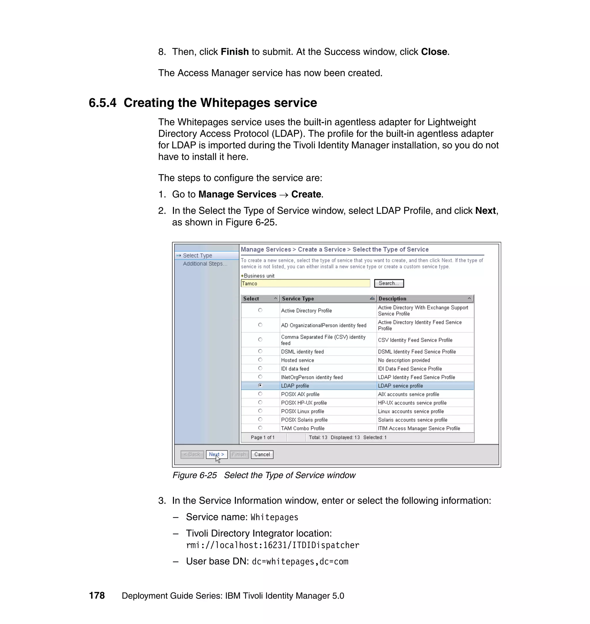 8. Then, click Finish to submit. At the Success window, click Close.

               The Access Manager service has now been created.


6.5.4 Creating the Whitepages service
               The Whitepages service uses the built-in agentless adapter for Lightweight
               Directory Access Protocol (LDAP). The profile for the built-in agentless adapter
               for LDAP is imported during the Tivoli Identity Manager installation, so you do not
               have to install it here.

               The steps to configure the service are:
               1. Go to Manage Services → Create.
               2. In the Select the Type of Service window, select LDAP Profile, and click Next,
                  as shown in Figure 6-25.




                  Figure 6-25 Select the Type of Service window

               3. In the Service Information window, enter or select the following information:
                  – Service name: Whitepages
                  – Tivoli Directory Integrator location:
                    rmi://localhost:16231/ITDIDispatcher
                  – User base DN: dc=whitepages,dc=com


178   Deployment Guide Series: IBM Tivoli Identity Manager 5.0
 