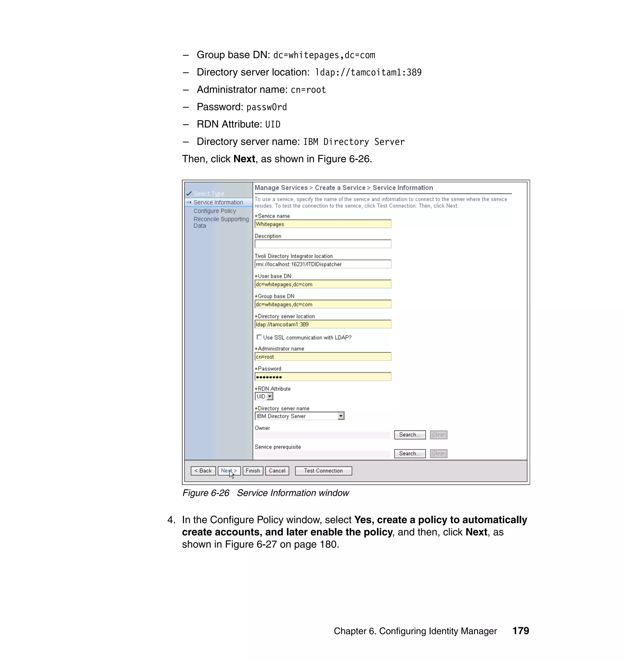 – Group base DN: dc=whitepages,dc=com
   – Directory server location: ldap://tamcoitam1:389
   – Administrator name: cn=root
   – Password: passw0rd
   – RDN Attribute: UID
   – Directory server name: IBM Directory Server
   Then, click Next, as shown in Figure 6-26.




   Figure 6-26 Service Information window

4. In the Configure Policy window, select Yes, create a policy to automatically
   create accounts, and later enable the policy, and then, click Next, as
   shown in Figure 6-27 on page 180.




                                     Chapter 6. Configuring Identity Manager   179
 