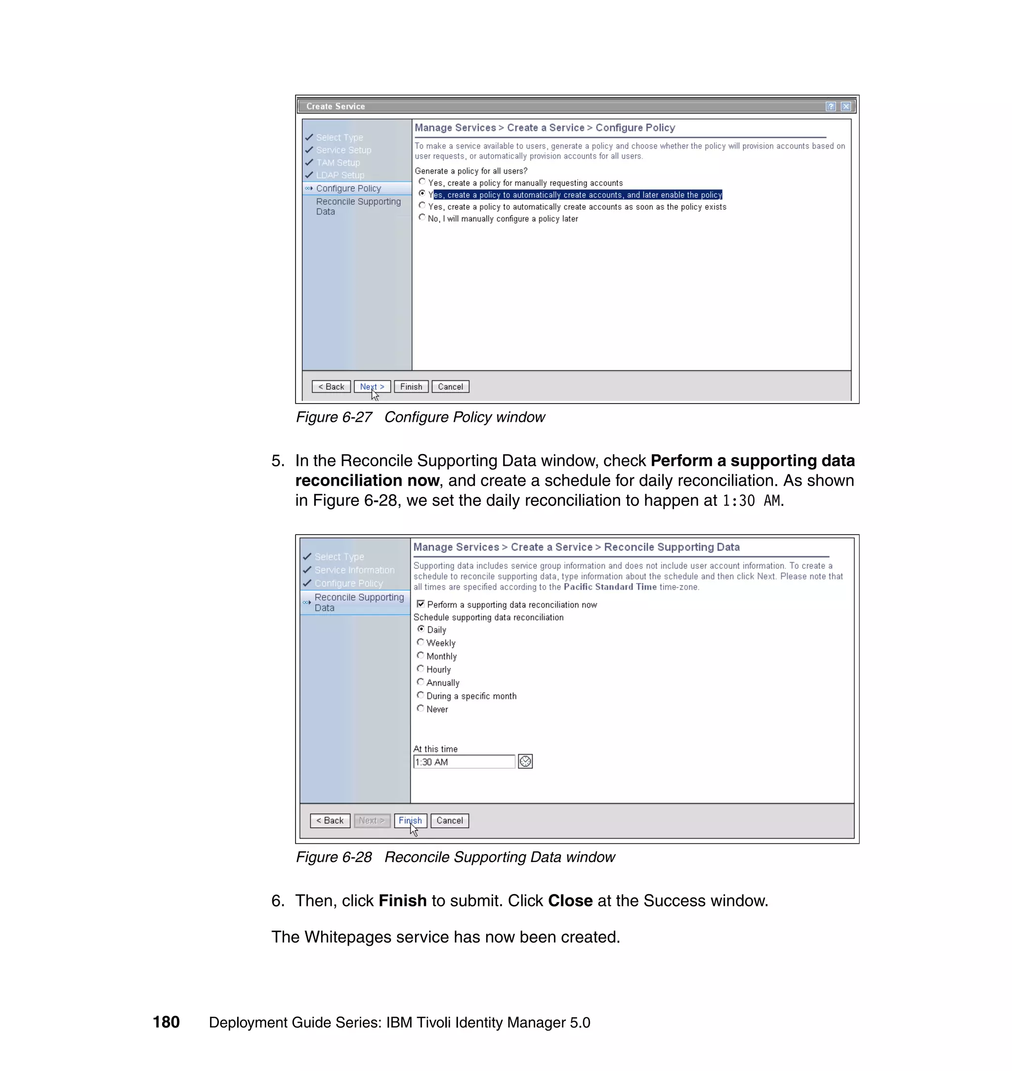 Figure 6-27 Configure Policy window

               5. In the Reconcile Supporting Data window, check Perform a supporting data
                  reconciliation now, and create a schedule for daily reconciliation. As shown
                  in Figure 6-28, we set the daily reconciliation to happen at 1:30 AM.




                  Figure 6-28 Reconcile Supporting Data window

               6. Then, click Finish to submit. Click Close at the Success window.

               The Whitepages service has now been created.




180   Deployment Guide Series: IBM Tivoli Identity Manager 5.0
 