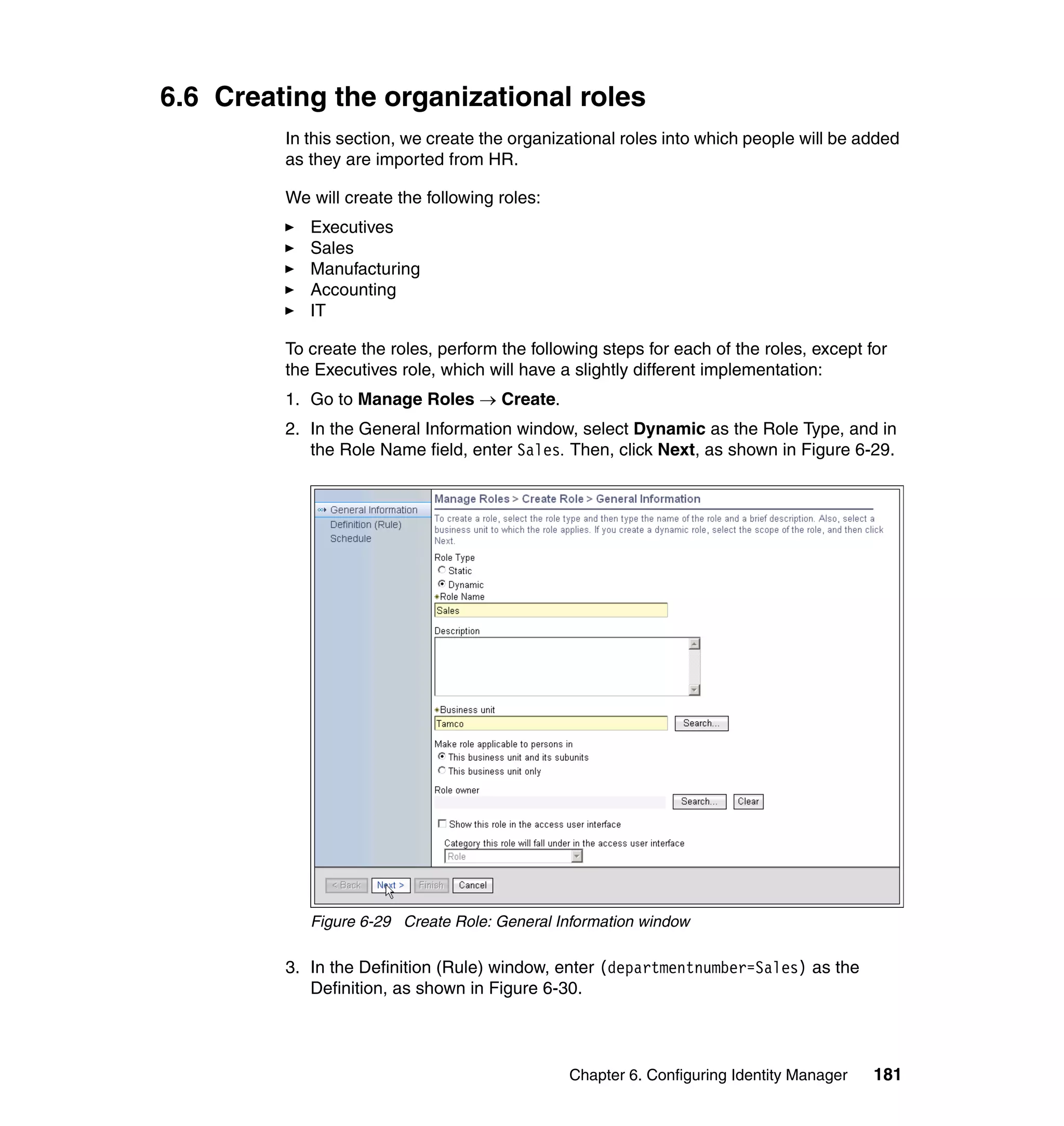 6.6 Creating the organizational roles
         In this section, we create the organizational roles into which people will be added
         as they are imported from HR.

         We will create the following roles:
            Executives
            Sales
            Manufacturing
            Accounting
            IT

         To create the roles, perform the following steps for each of the roles, except for
         the Executives role, which will have a slightly different implementation:
         1. Go to Manage Roles → Create.
         2. In the General Information window, select Dynamic as the Role Type, and in
            the Role Name field, enter Sales. Then, click Next, as shown in Figure 6-29.




            Figure 6-29 Create Role: General Information window

         3. In the Definition (Rule) window, enter (departmentnumber=Sales) as the
            Definition, as shown in Figure 6-30.



                                               Chapter 6. Configuring Identity Manager   181
 