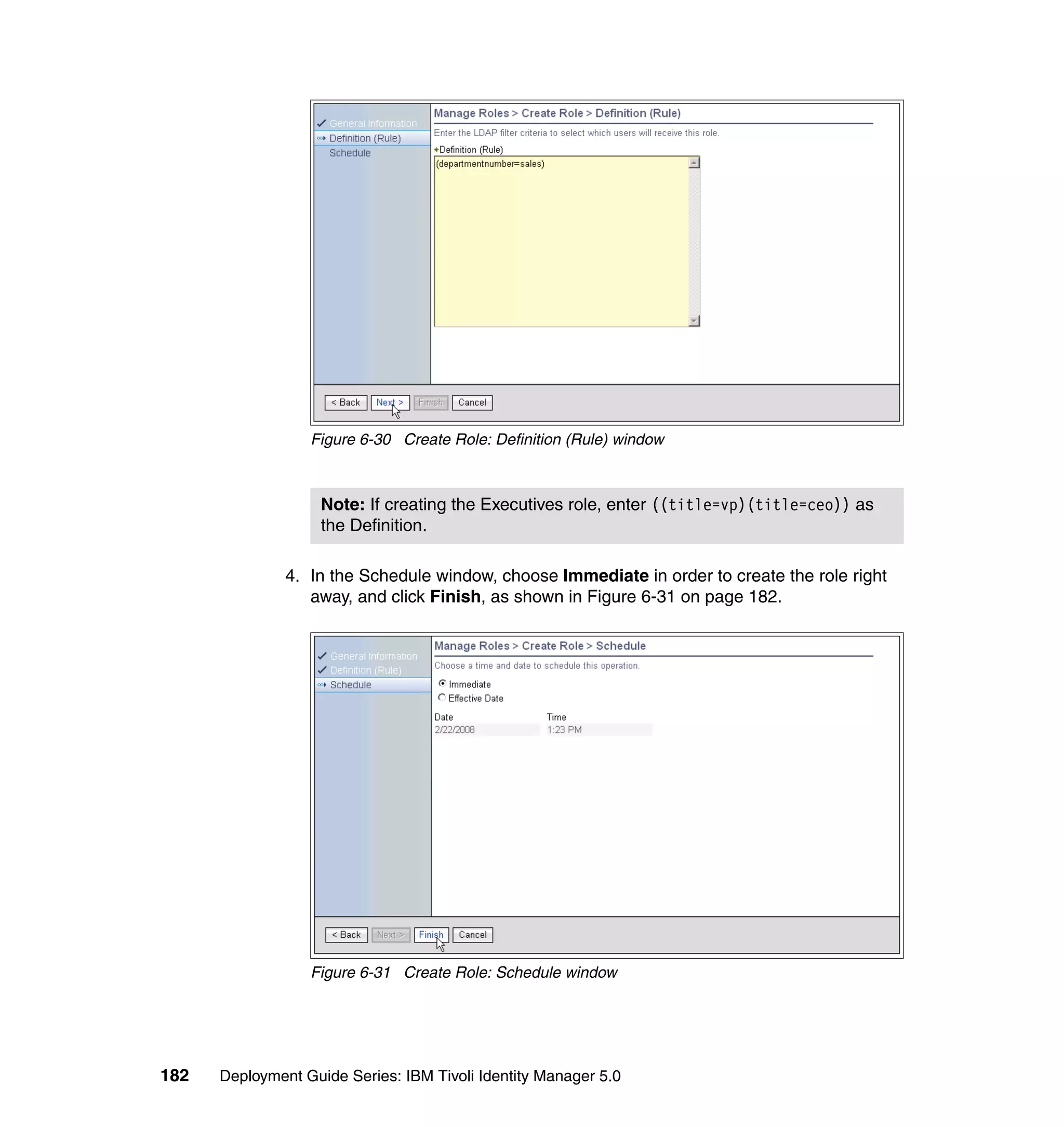 Figure 6-30 Create Role: Definition (Rule) window



                    Note: If creating the Executives role, enter ((title=vp)(title=ceo)) as
                    the Definition.

               4. In the Schedule window, choose Immediate in order to create the role right
                  away, and click Finish, as shown in Figure 6-31 on page 182.




                  Figure 6-31 Create Role: Schedule window




182   Deployment Guide Series: IBM Tivoli Identity Manager 5.0
 