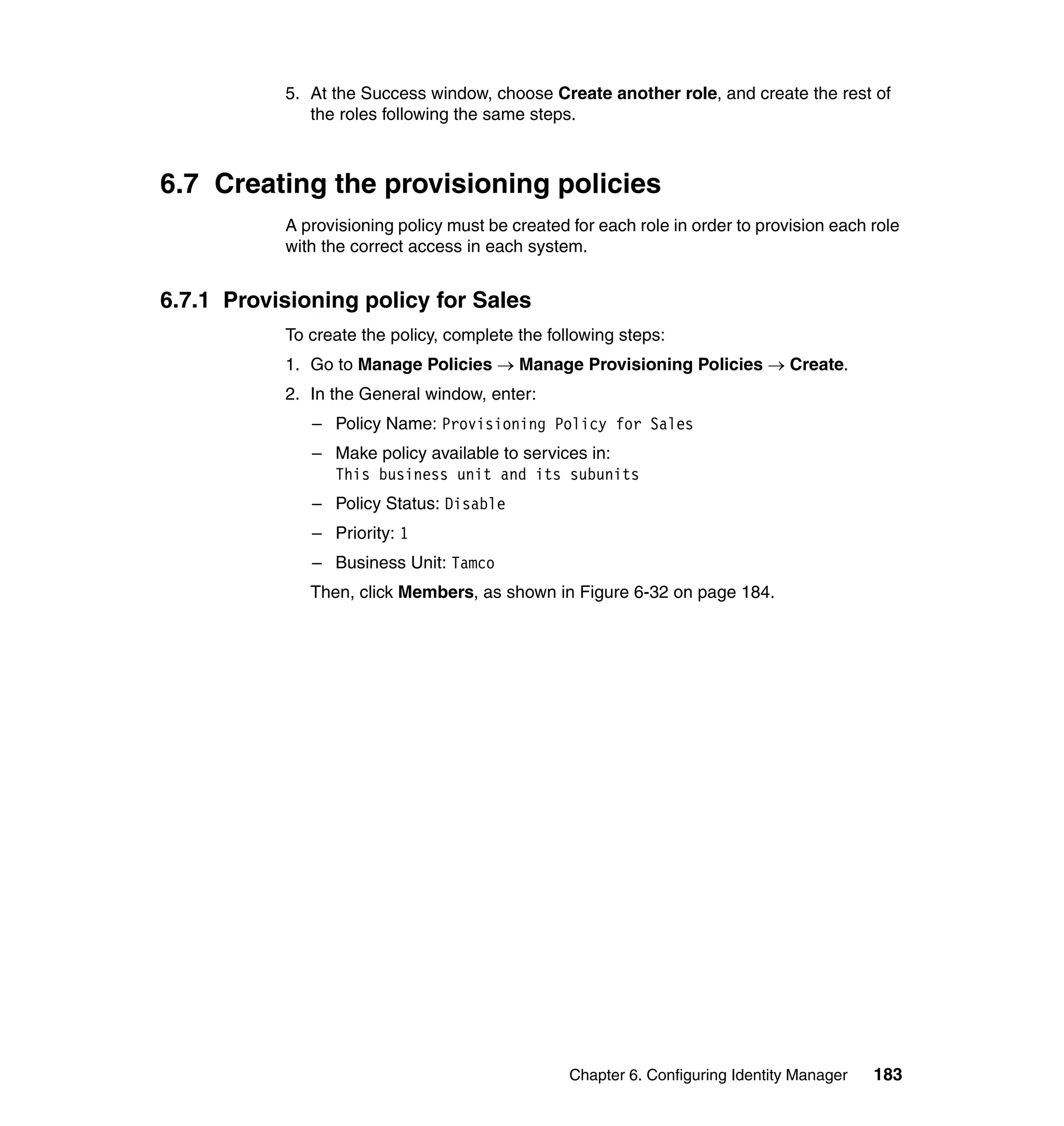 5. At the Success window, choose Create another role, and create the rest of
              the roles following the same steps.



6.7 Creating the provisioning policies
           A provisioning policy must be created for each role in order to provision each role
           with the correct access in each system.


6.7.1 Provisioning policy for Sales
           To create the policy, complete the following steps:
           1. Go to Manage Policies → Manage Provisioning Policies → Create.
           2. In the General window, enter:
              – Policy Name: Provisioning Policy for Sales
              – Make policy available to services in:
                This business unit and its subunits
              – Policy Status: Disable
              – Priority: 1
              – Business Unit: Tamco
              Then, click Members, as shown in Figure 6-32 on page 184.




                                                 Chapter 6. Configuring Identity Manager   183
 