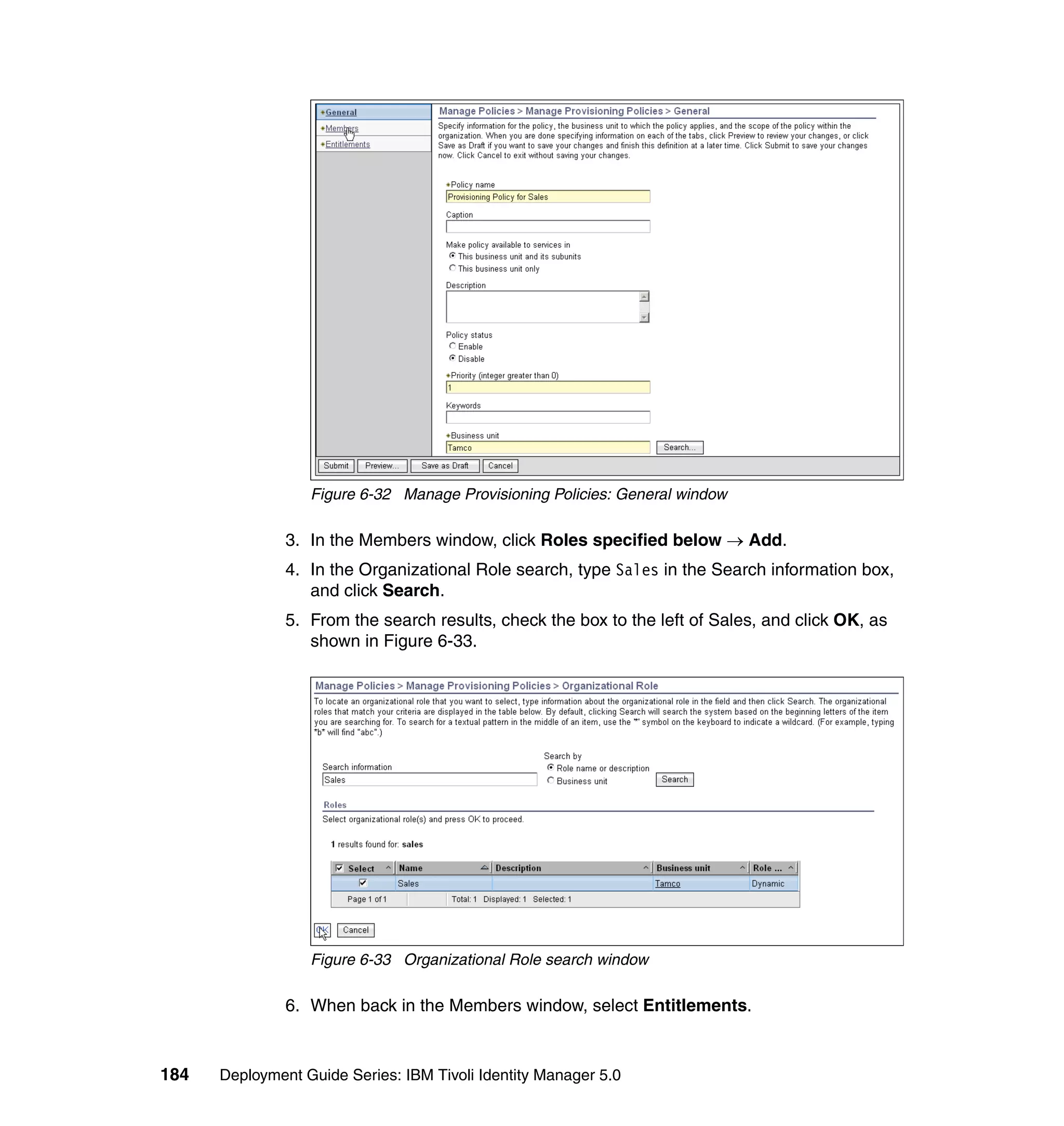 Figure 6-32 Manage Provisioning Policies: General window

               3. In the Members window, click Roles specified below → Add.
               4. In the Organizational Role search, type Sales in the Search information box,
                  and click Search.
               5. From the search results, check the box to the left of Sales, and click OK, as
                  shown in Figure 6-33.




                  Figure 6-33 Organizational Role search window

               6. When back in the Members window, select Entitlements.


184   Deployment Guide Series: IBM Tivoli Identity Manager 5.0
 