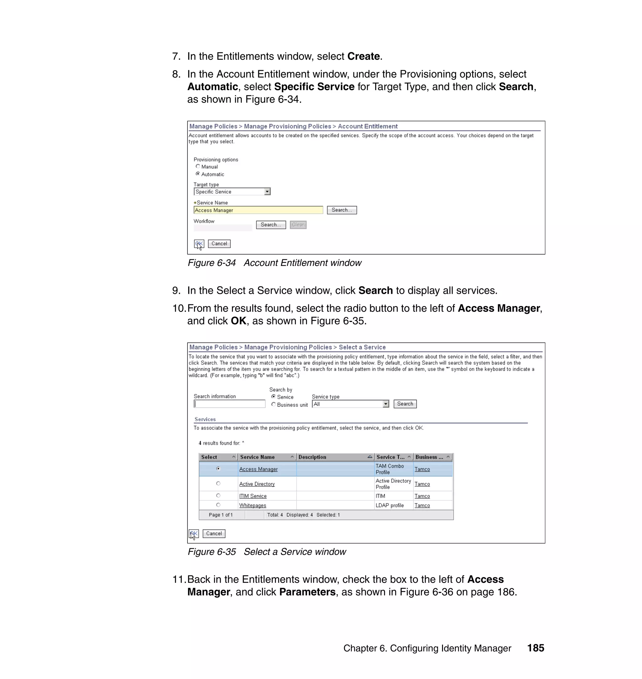 7. In the Entitlements window, select Create.
8. In the Account Entitlement window, under the Provisioning options, select
   Automatic, select Specific Service for Target Type, and then click Search,
   as shown in Figure 6-34.




   Figure 6-34 Account Entitlement window

9. In the Select a Service window, click Search to display all services.
10.From the results found, select the radio button to the left of Access Manager,
   and click OK, as shown in Figure 6-35.




   Figure 6-35 Select a Service window

11.Back in the Entitlements window, check the box to the left of Access
   Manager, and click Parameters, as shown in Figure 6-36 on page 186.




                                     Chapter 6. Configuring Identity Manager   185
 
