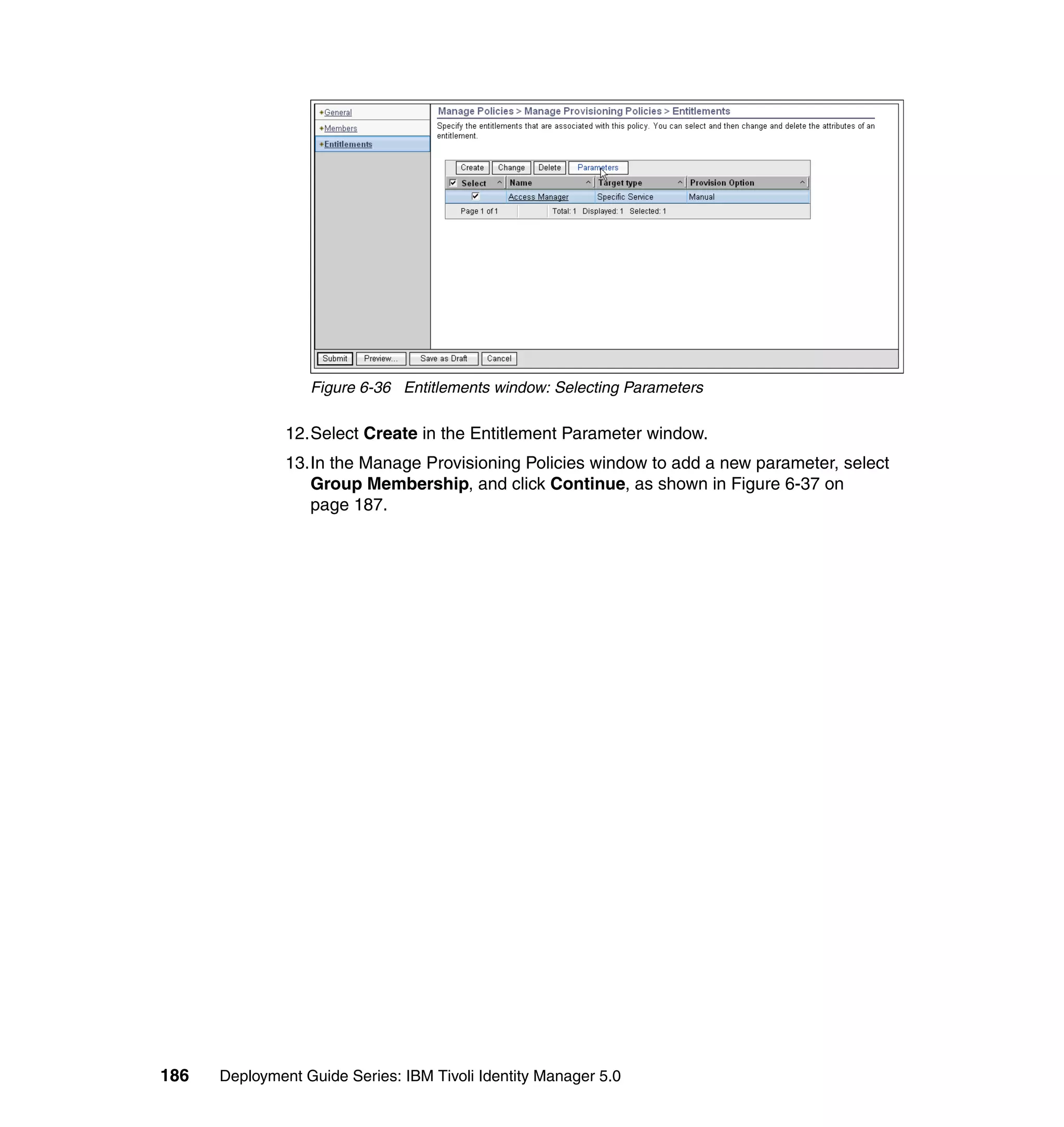 Figure 6-36 Entitlements window: Selecting Parameters

               12.Select Create in the Entitlement Parameter window.
               13.In the Manage Provisioning Policies window to add a new parameter, select
                  Group Membership, and click Continue, as shown in Figure 6-37 on
                  page 187.




186   Deployment Guide Series: IBM Tivoli Identity Manager 5.0
 