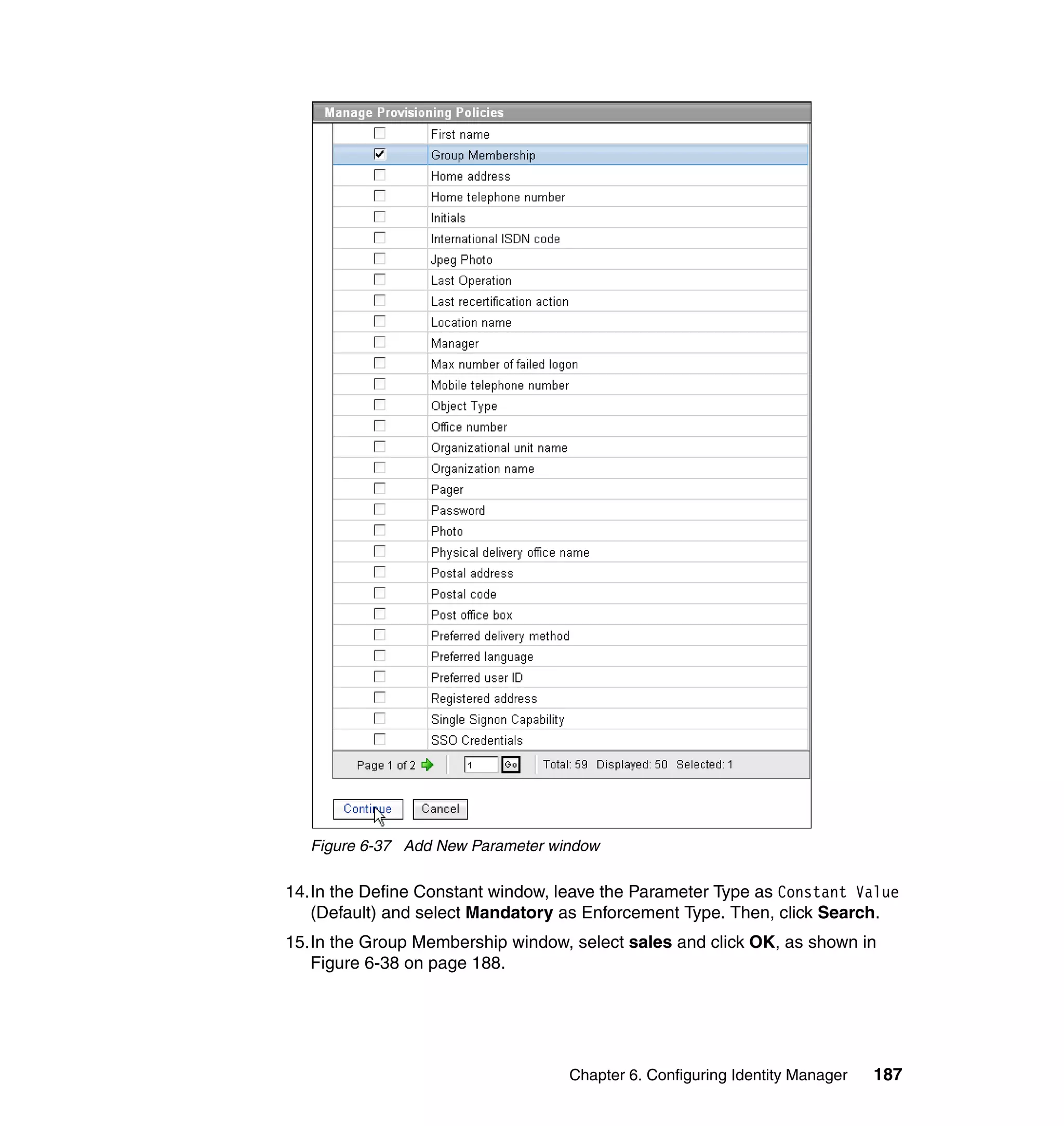 Figure 6-37 Add New Parameter window

14.In the Define Constant window, leave the Parameter Type as Constant Value
   (Default) and select Mandatory as Enforcement Type. Then, click Search.
15.In the Group Membership window, select sales and click OK, as shown in
   Figure 6-38 on page 188.




                                   Chapter 6. Configuring Identity Manager   187
 