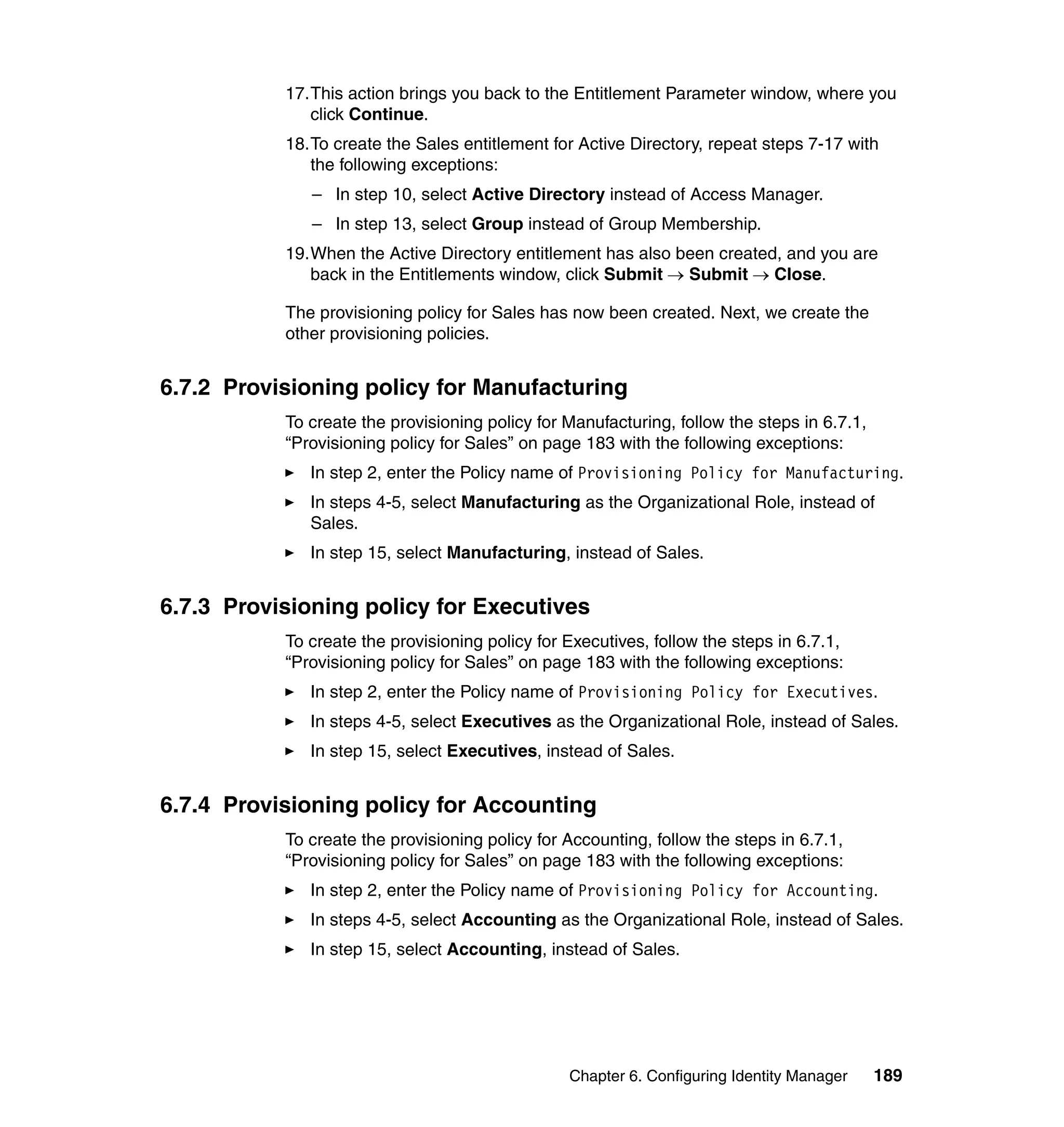 17.This action brings you back to the Entitlement Parameter window, where you
              click Continue.
           18.To create the Sales entitlement for Active Directory, repeat steps 7-17 with
              the following exceptions:
              – In step 10, select Active Directory instead of Access Manager.
              – In step 13, select Group instead of Group Membership.
           19.When the Active Directory entitlement has also been created, and you are
              back in the Entitlements window, click Submit → Submit → Close.

           The provisioning policy for Sales has now been created. Next, we create the
           other provisioning policies.


6.7.2 Provisioning policy for Manufacturing
           To create the provisioning policy for Manufacturing, follow the steps in 6.7.1,
           “Provisioning policy for Sales” on page 183 with the following exceptions:
              In step 2, enter the Policy name of Provisioning Policy for Manufacturing.
              In steps 4-5, select Manufacturing as the Organizational Role, instead of
              Sales.
              In step 15, select Manufacturing, instead of Sales.


6.7.3 Provisioning policy for Executives
           To create the provisioning policy for Executives, follow the steps in 6.7.1,
           “Provisioning policy for Sales” on page 183 with the following exceptions:
              In step 2, enter the Policy name of Provisioning Policy for Executives.
              In steps 4-5, select Executives as the Organizational Role, instead of Sales.
              In step 15, select Executives, instead of Sales.


6.7.4 Provisioning policy for Accounting
           To create the provisioning policy for Accounting, follow the steps in 6.7.1,
           “Provisioning policy for Sales” on page 183 with the following exceptions:
              In step 2, enter the Policy name of Provisioning Policy for Accounting.
              In steps 4-5, select Accounting as the Organizational Role, instead of Sales.
              In step 15, select Accounting, instead of Sales.




                                                 Chapter 6. Configuring Identity Manager     189
 