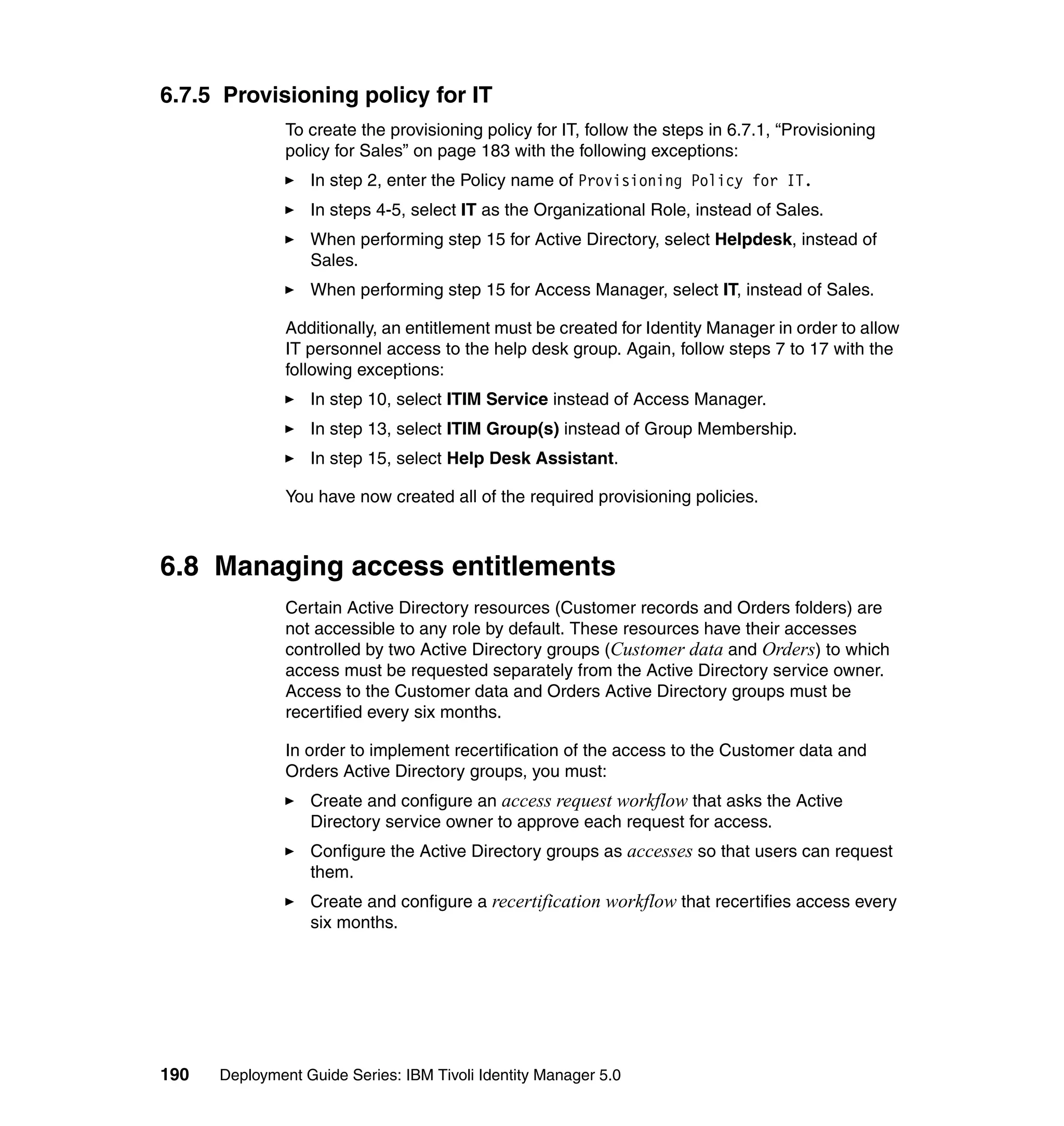 6.7.5 Provisioning policy for IT
               To create the provisioning policy for IT, follow the steps in 6.7.1, “Provisioning
               policy for Sales” on page 183 with the following exceptions:
                  In step 2, enter the Policy name of Provisioning Policy for IT.
                  In steps 4-5, select IT as the Organizational Role, instead of Sales.
                  When performing step 15 for Active Directory, select Helpdesk, instead of
                  Sales.
                  When performing step 15 for Access Manager, select IT, instead of Sales.

               Additionally, an entitlement must be created for Identity Manager in order to allow
               IT personnel access to the help desk group. Again, follow steps 7 to 17 with the
               following exceptions:
                  In step 10, select ITIM Service instead of Access Manager.
                  In step 13, select ITIM Group(s) instead of Group Membership.
                  In step 15, select Help Desk Assistant.

               You have now created all of the required provisioning policies.



6.8 Managing access entitlements
               Certain Active Directory resources (Customer records and Orders folders) are
               not accessible to any role by default. These resources have their accesses
               controlled by two Active Directory groups (Customer data and Orders) to which
               access must be requested separately from the Active Directory service owner.
               Access to the Customer data and Orders Active Directory groups must be
               recertified every six months.

               In order to implement recertification of the access to the Customer data and
               Orders Active Directory groups, you must:
                  Create and configure an access request workflow that asks the Active
                  Directory service owner to approve each request for access.
                  Configure the Active Directory groups as accesses so that users can request
                  them.
                  Create and configure a recertification workflow that recertifies access every
                  six months.




190   Deployment Guide Series: IBM Tivoli Identity Manager 5.0
 