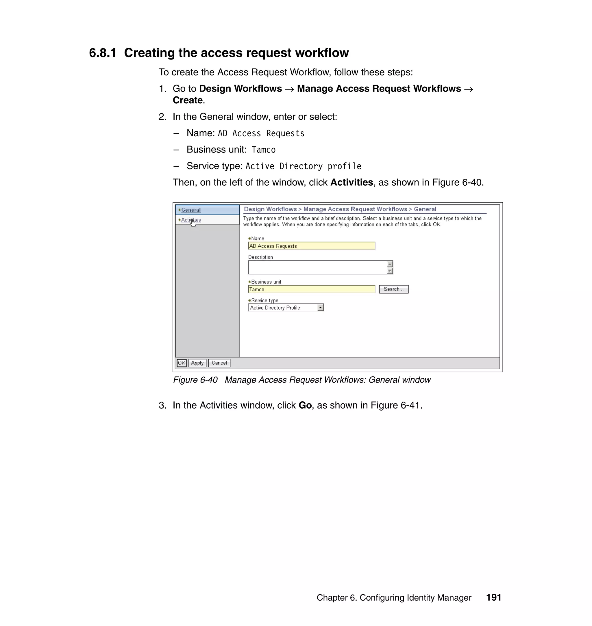 6.8.1 Creating the access request workflow
           To create the Access Request Workflow, follow these steps:
           1. Go to Design Workflows → Manage Access Request Workflows →
              Create.
           2. In the General window, enter or select:
              – Name: AD Access Requests
              – Business unit: Tamco
              – Service type: Active Directory profile
              Then, on the left of the window, click Activities, as shown in Figure 6-40.




              Figure 6-40 Manage Access Request Workflows: General window

           3. In the Activities window, click Go, as shown in Figure 6-41.




                                                Chapter 6. Configuring Identity Manager     191
 