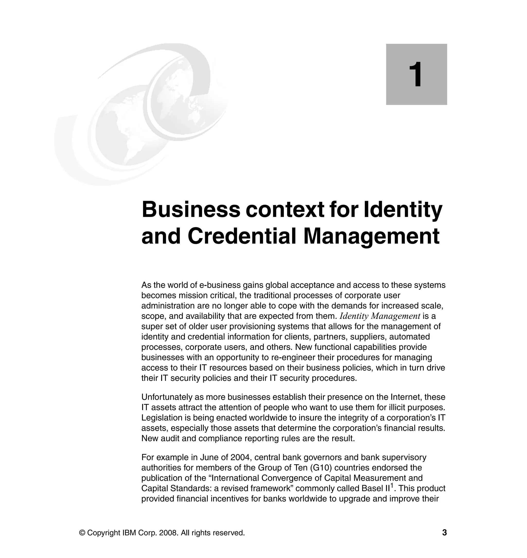 1


    Chapter 1.   Business context for Identity
                 and Credential Management
                 As the world of e-business gains global acceptance and access to these systems
                 becomes mission critical, the traditional processes of corporate user
                 administration are no longer able to cope with the demands for increased scale,
                 scope, and availability that are expected from them. Identity Management is a
                 super set of older user provisioning systems that allows for the management of
                 identity and credential information for clients, partners, suppliers, automated
                 processes, corporate users, and others. New functional capabilities provide
                 businesses with an opportunity to re-engineer their procedures for managing
                 access to their IT resources based on their business policies, which in turn drive
                 their IT security policies and their IT security procedures.

                 Unfortunately as more businesses establish their presence on the Internet, these
                 IT assets attract the attention of people who want to use them for illicit purposes.
                 Legislation is being enacted worldwide to insure the integrity of a corporation’s IT
                 assets, especially those assets that determine the corporation’s financial results.
                 New audit and compliance reporting rules are the result.

                 For example in June of 2004, central bank governors and bank supervisory
                 authorities for members of the Group of Ten (G10) countries endorsed the
                 publication of the “International Convergence of Capital Measurement and
                 Capital Standards: a revised framework” commonly called Basel II1. This product
                 provided financial incentives for banks worldwide to upgrade and improve their


© Copyright IBM Corp. 2008. All rights reserved.                                                    3
 