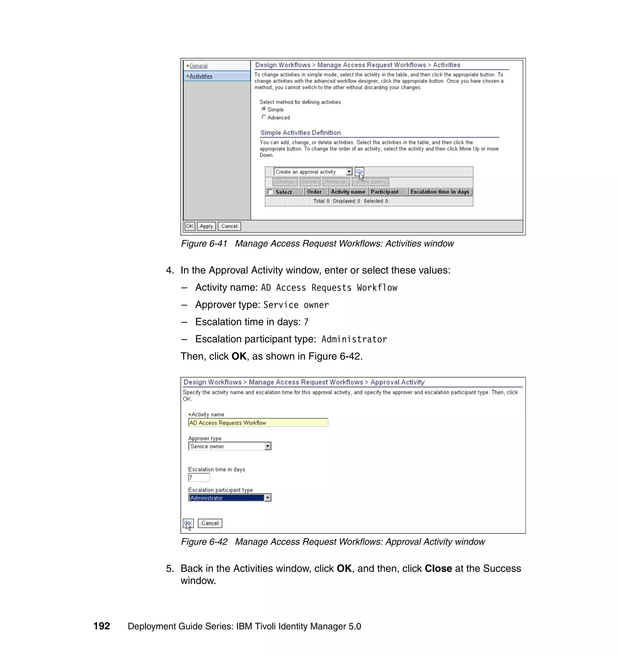 Figure 6-41 Manage Access Request Workflows: Activities window

               4. In the Approval Activity window, enter or select these values:
                  – Activity name: AD Access Requests Workflow
                  – Approver type: Service owner
                  – Escalation time in days: 7
                  – Escalation participant type: Administrator
                  Then, click OK, as shown in Figure 6-42.




                  Figure 6-42 Manage Access Request Workflows: Approval Activity window

               5. Back in the Activities window, click OK, and then, click Close at the Success
                  window.



192   Deployment Guide Series: IBM Tivoli Identity Manager 5.0
 