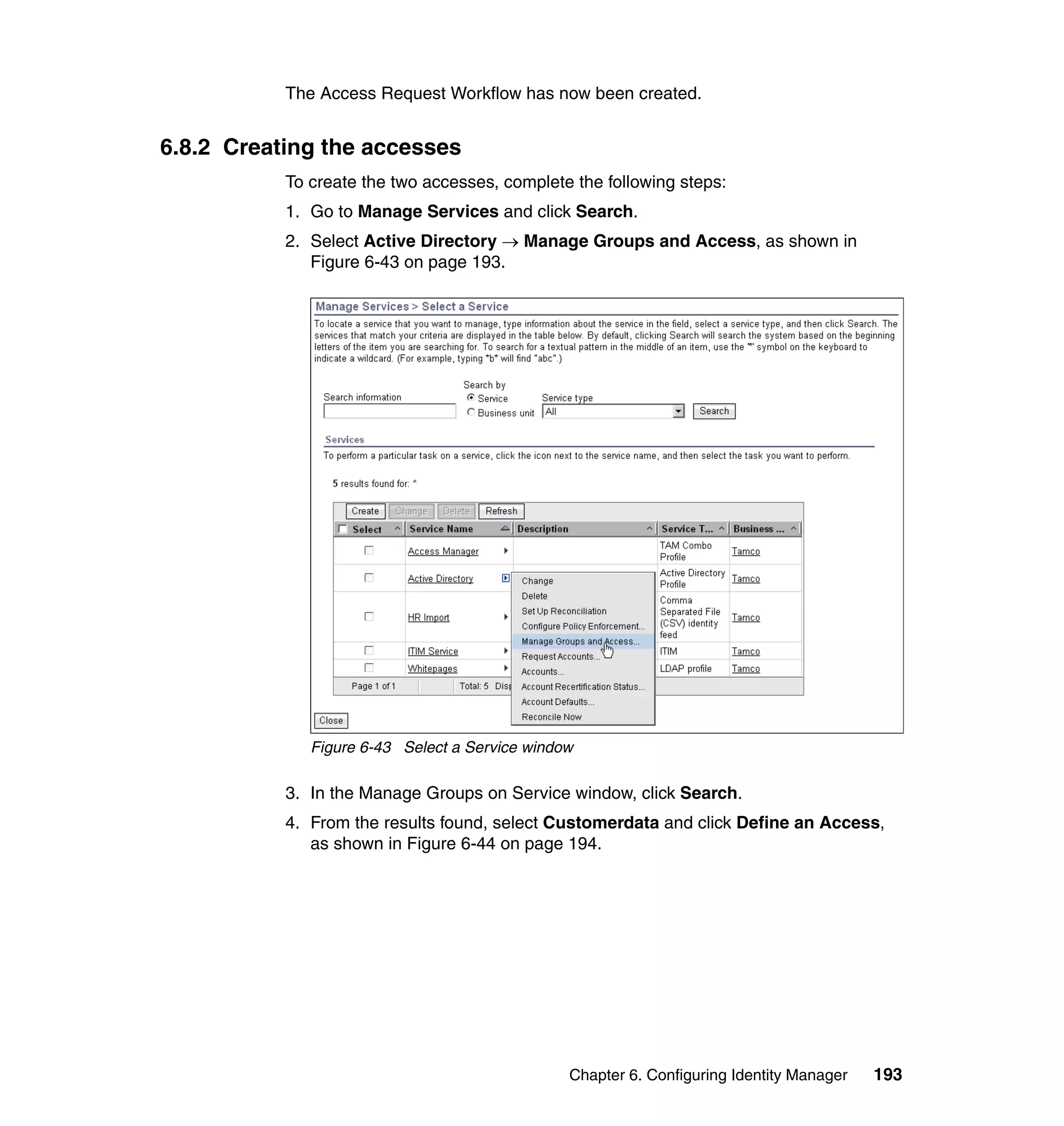 The Access Request Workflow has now been created.


6.8.2 Creating the accesses
           To create the two accesses, complete the following steps:
           1. Go to Manage Services and click Search.
           2. Select Active Directory → Manage Groups and Access, as shown in
              Figure 6-43 on page 193.




              Figure 6-43 Select a Service window

           3. In the Manage Groups on Service window, click Search.
           4. From the results found, select Customerdata and click Define an Access,
              as shown in Figure 6-44 on page 194.




                                                Chapter 6. Configuring Identity Manager   193
 