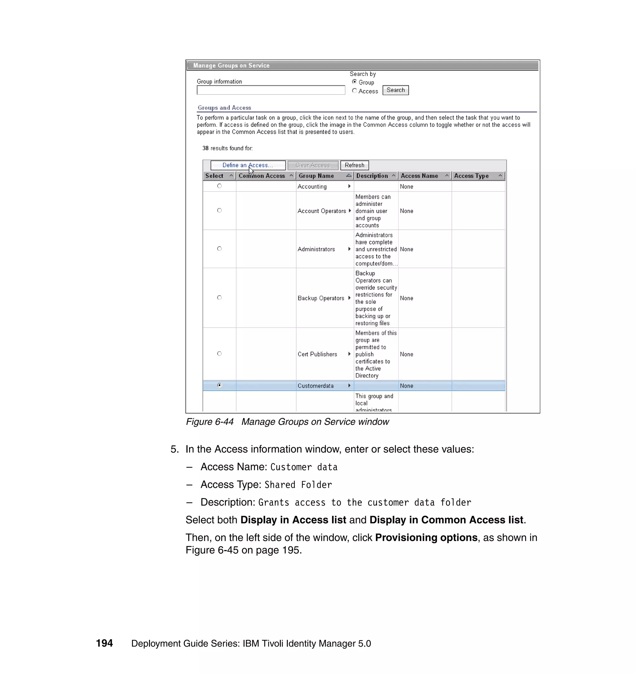 Figure 6-44 Manage Groups on Service window

               5. In the Access information window, enter or select these values:
                  – Access Name: Customer data
                  – Access Type: Shared Folder
                  – Description: Grants access to the customer data folder
                  Select both Display in Access list and Display in Common Access list.
                  Then, on the left side of the window, click Provisioning options, as shown in
                  Figure 6-45 on page 195.




194   Deployment Guide Series: IBM Tivoli Identity Manager 5.0
 