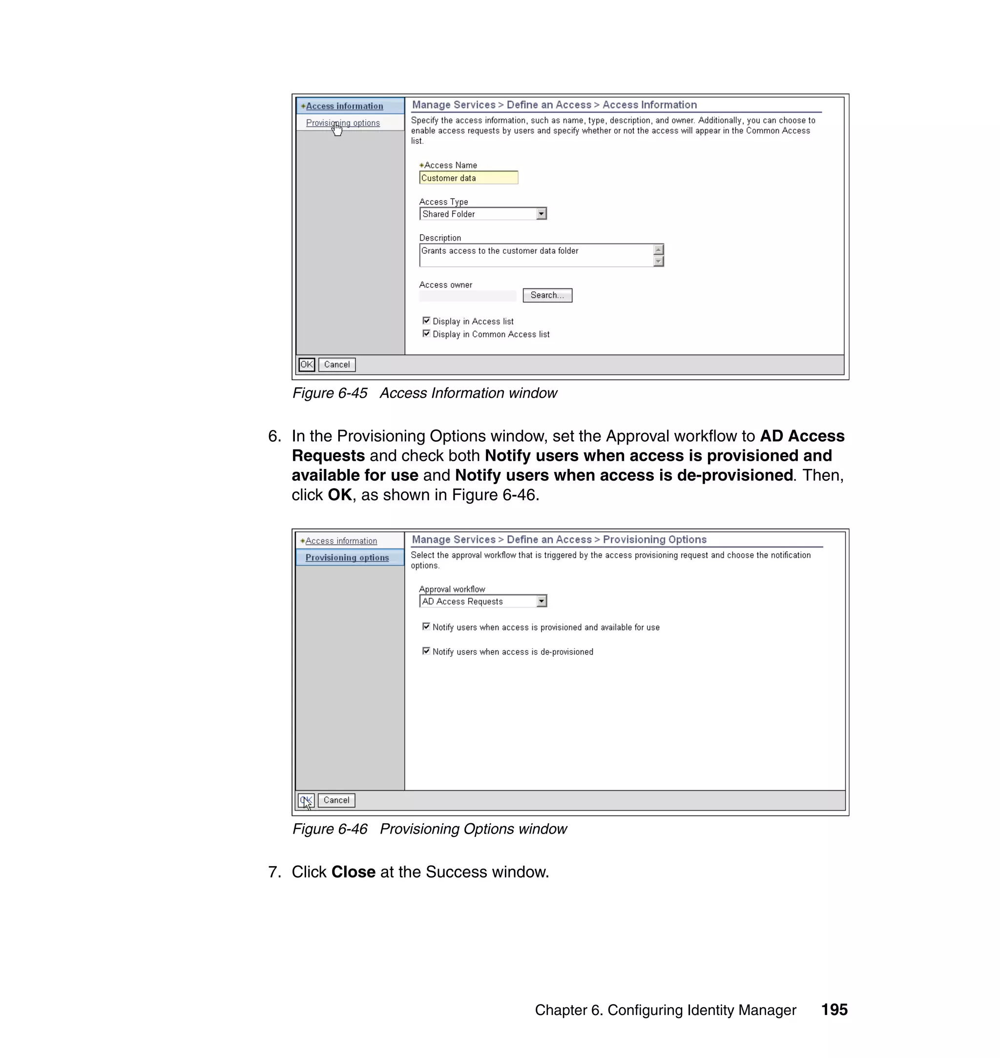 Figure 6-45 Access Information window

6. In the Provisioning Options window, set the Approval workflow to AD Access
   Requests and check both Notify users when access is provisioned and
   available for use and Notify users when access is de-provisioned. Then,
   click OK, as shown in Figure 6-46.




   Figure 6-46 Provisioning Options window

7. Click Close at the Success window.




                                     Chapter 6. Configuring Identity Manager   195
 
