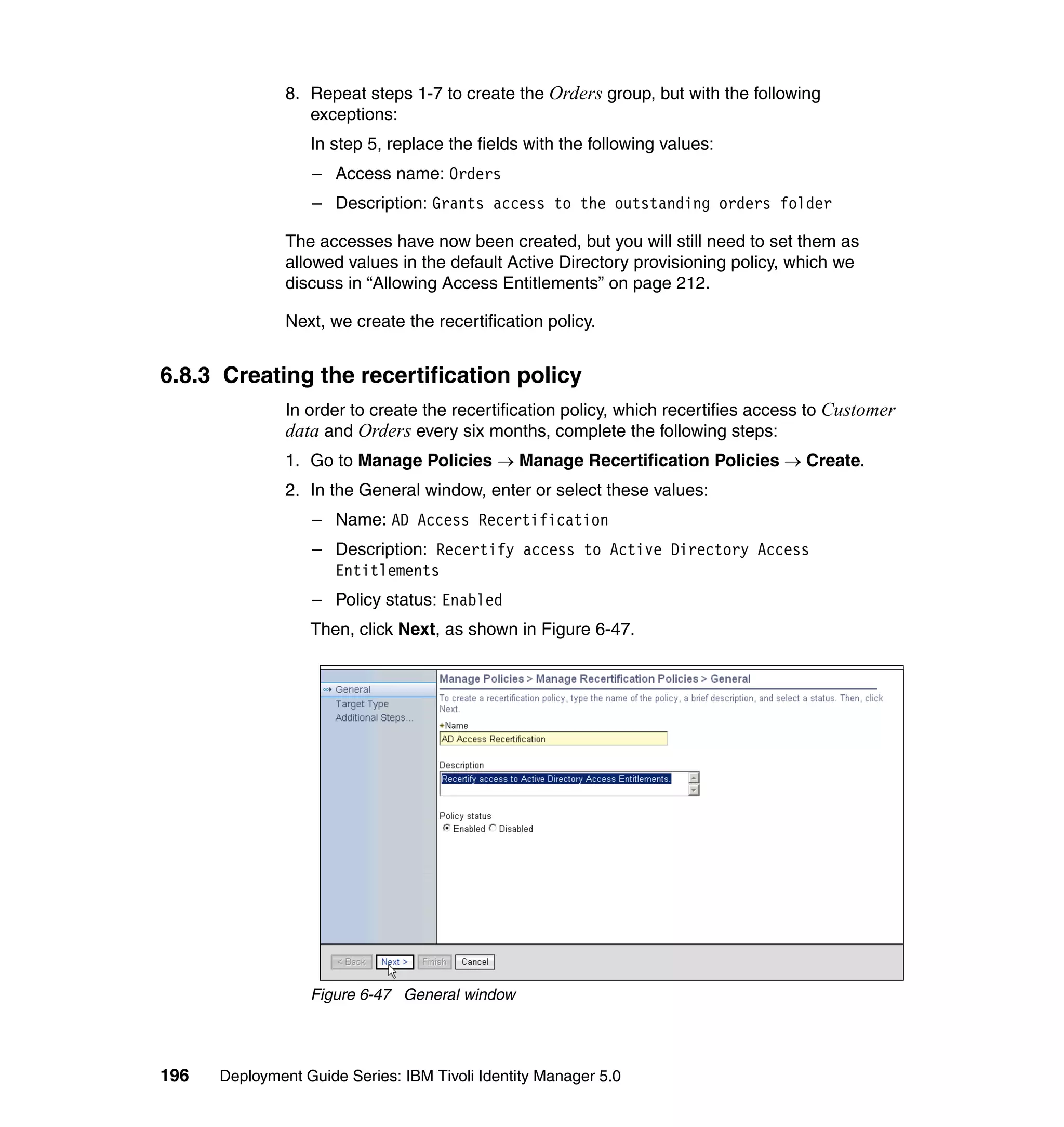 8. Repeat steps 1-7 to create the Orders group, but with the following
                  exceptions:
                  In step 5, replace the fields with the following values:
                  – Access name: Orders
                  – Description: Grants access to the outstanding orders folder

               The accesses have now been created, but you will still need to set them as
               allowed values in the default Active Directory provisioning policy, which we
               discuss in “Allowing Access Entitlements” on page 212.

               Next, we create the recertification policy.


6.8.3 Creating the recertification policy
               In order to create the recertification policy, which recertifies access to Customer
               data and Orders every six months, complete the following steps:
               1. Go to Manage Policies → Manage Recertification Policies → Create.
               2. In the General window, enter or select these values:
                  – Name: AD Access Recertification
                  – Description: Recertify access to Active Directory Access
                    Entitlements
                  – Policy status: Enabled
                  Then, click Next, as shown in Figure 6-47.




                  Figure 6-47 General window




196   Deployment Guide Series: IBM Tivoli Identity Manager 5.0
 