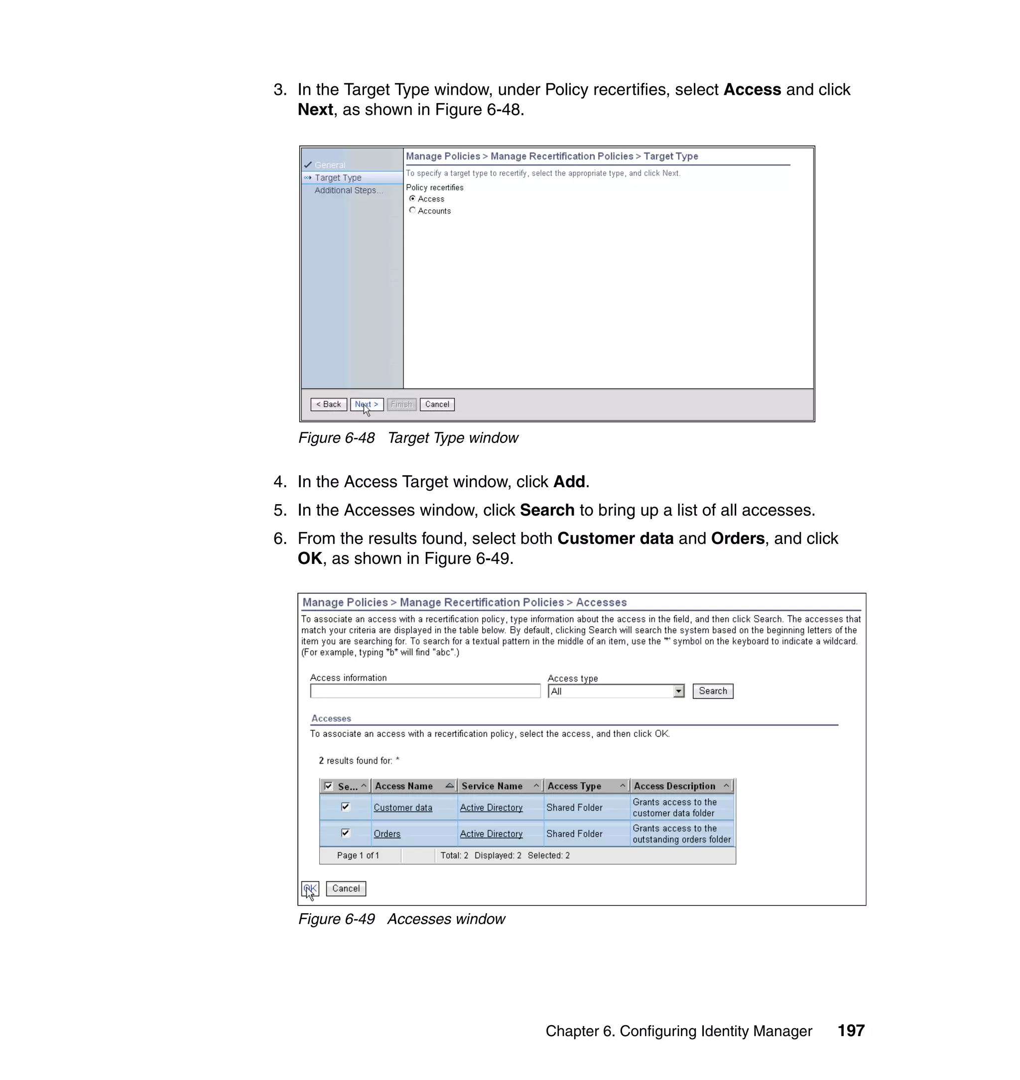 3. In the Target Type window, under Policy recertifies, select Access and click
   Next, as shown in Figure 6-48.




   Figure 6-48 Target Type window

4. In the Access Target window, click Add.
5. In the Accesses window, click Search to bring up a list of all accesses.
6. From the results found, select both Customer data and Orders, and click
   OK, as shown in Figure 6-49.




   Figure 6-49 Accesses window




                                     Chapter 6. Configuring Identity Manager   197
 