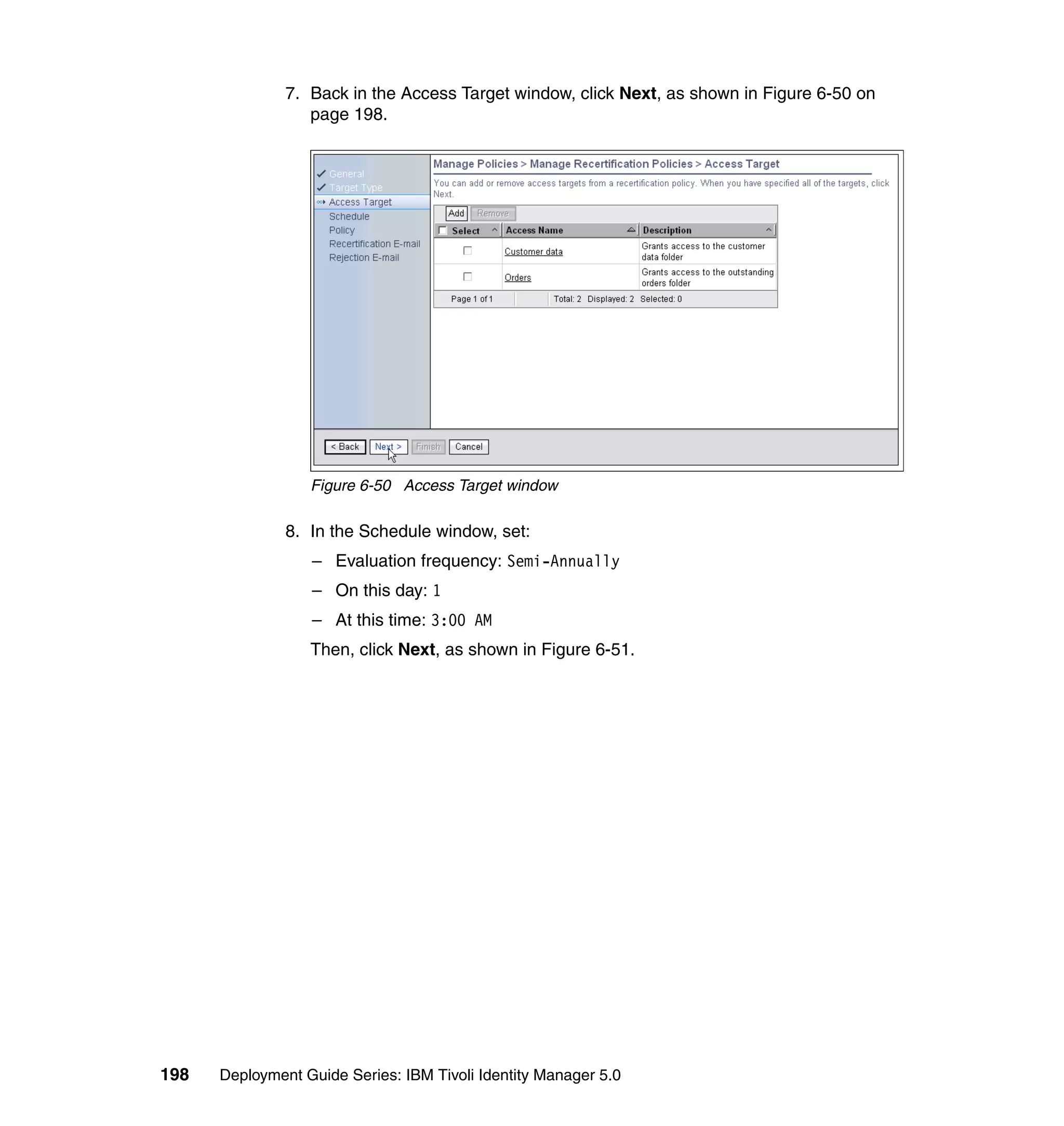 7. Back in the Access Target window, click Next, as shown in Figure 6-50 on
                  page 198.




                  Figure 6-50 Access Target window

               8. In the Schedule window, set:
                  – Evaluation frequency: Semi-Annually
                  – On this day: 1
                  – At this time: 3:00 AM
                  Then, click Next, as shown in Figure 6-51.




198   Deployment Guide Series: IBM Tivoli Identity Manager 5.0
 