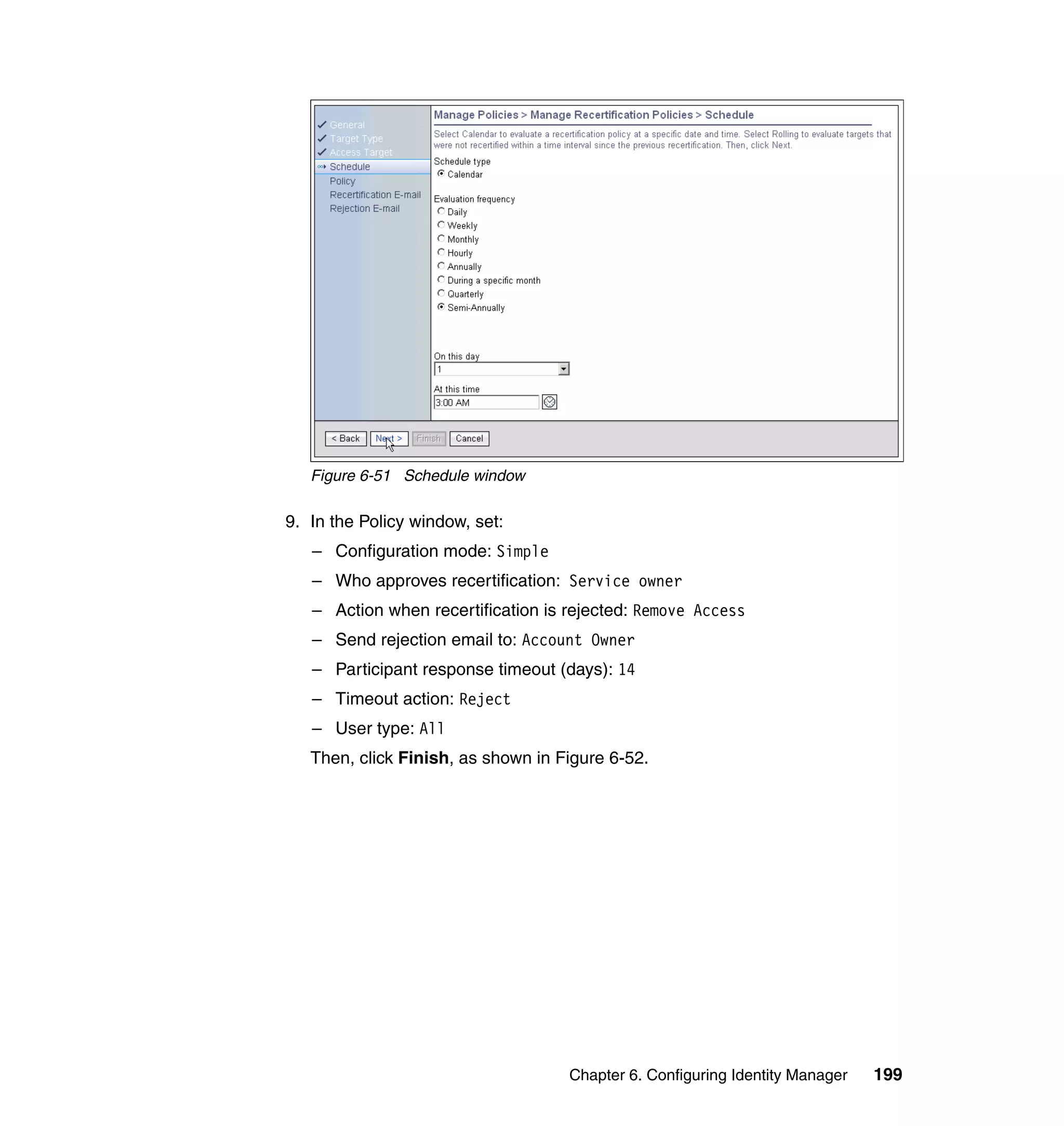 Figure 6-51 Schedule window

9. In the Policy window, set:
   – Configuration mode: Simple
   – Who approves recertification: Service owner
   – Action when recertification is rejected: Remove Access
   – Send rejection email to: Account Owner
   – Participant response timeout (days): 14
   – Timeout action: Reject
   – User type: All
   Then, click Finish, as shown in Figure 6-52.




                                    Chapter 6. Configuring Identity Manager   199
 