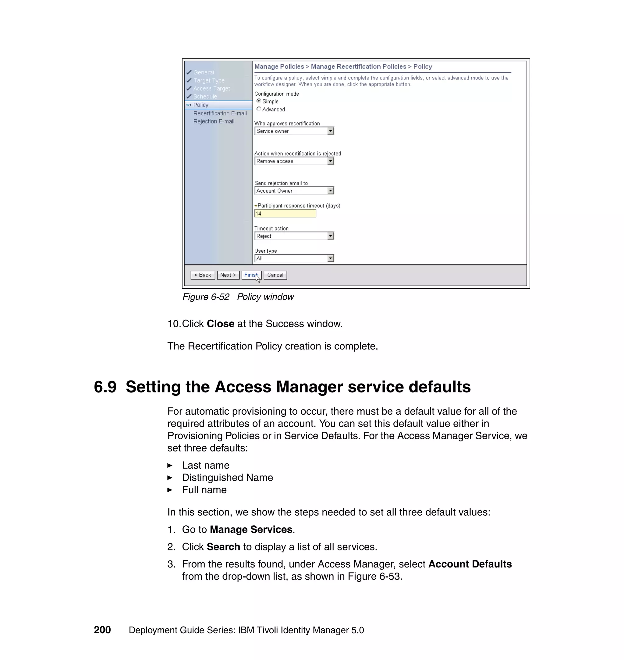 Figure 6-52 Policy window

               10.Click Close at the Success window.

               The Recertification Policy creation is complete.



6.9 Setting the Access Manager service defaults
               For automatic provisioning to occur, there must be a default value for all of the
               required attributes of an account. You can set this default value either in
               Provisioning Policies or in Service Defaults. For the Access Manager Service, we
               set three defaults:
                  Last name
                  Distinguished Name
                  Full name

               In this section, we show the steps needed to set all three default values:
               1. Go to Manage Services.
               2. Click Search to display a list of all services.
               3. From the results found, under Access Manager, select Account Defaults
                  from the drop-down list, as shown in Figure 6-53.




200   Deployment Guide Series: IBM Tivoli Identity Manager 5.0
 