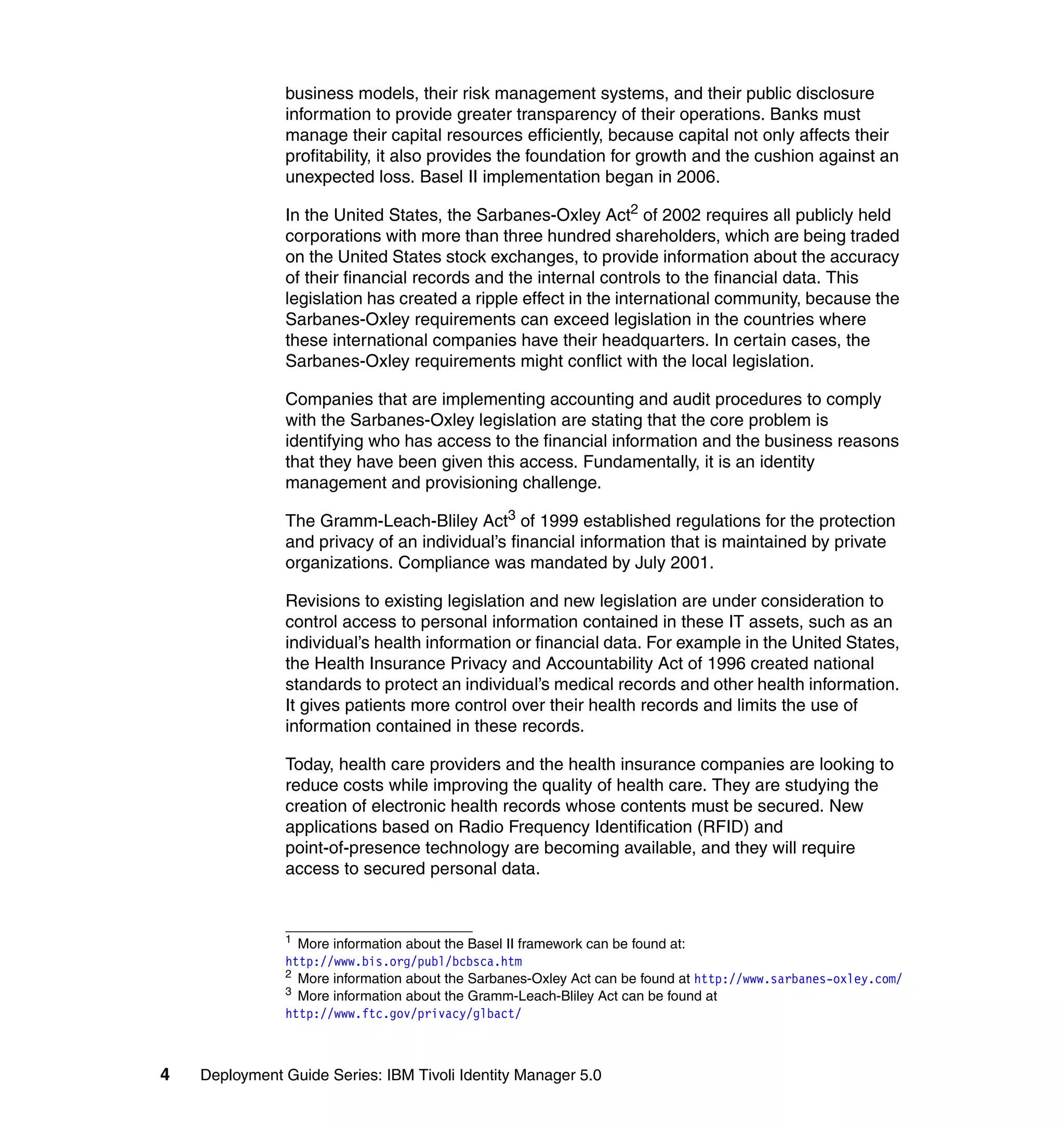 business models, their risk management systems, and their public disclosure
               information to provide greater transparency of their operations. Banks must
               manage their capital resources efficiently, because capital not only affects their
               profitability, it also provides the foundation for growth and the cushion against an
               unexpected loss. Basel II implementation began in 2006.

               In the United States, the Sarbanes-Oxley Act2 of 2002 requires all publicly held
               corporations with more than three hundred shareholders, which are being traded
               on the United States stock exchanges, to provide information about the accuracy
               of their financial records and the internal controls to the financial data. This
               legislation has created a ripple effect in the international community, because the
               Sarbanes-Oxley requirements can exceed legislation in the countries where
               these international companies have their headquarters. In certain cases, the
               Sarbanes-Oxley requirements might conflict with the local legislation.

               Companies that are implementing accounting and audit procedures to comply
               with the Sarbanes-Oxley legislation are stating that the core problem is
               identifying who has access to the financial information and the business reasons
               that they have been given this access. Fundamentally, it is an identity
               management and provisioning challenge.

               The Gramm-Leach-Bliley Act3 of 1999 established regulations for the protection
               and privacy of an individual’s financial information that is maintained by private
               organizations. Compliance was mandated by July 2001.

               Revisions to existing legislation and new legislation are under consideration to
               control access to personal information contained in these IT assets, such as an
               individual’s health information or financial data. For example in the United States,
               the Health Insurance Privacy and Accountability Act of 1996 created national
               standards to protect an individual’s medical records and other health information.
               It gives patients more control over their health records and limits the use of
               information contained in these records.

               Today, health care providers and the health insurance companies are looking to
               reduce costs while improving the quality of health care. They are studying the
               creation of electronic health records whose contents must be secured. New
               applications based on Radio Frequency Identification (RFID) and
               point-of-presence technology are becoming available, and they will require
               access to secured personal data.


               1
                 More information about the Basel II framework can be found at:
               http://www.bis.org/publ/bcbsca.htm
               2
                 More information about the Sarbanes-Oxley Act can be found at http://www.sarbanes-oxley.com/
               3
                 More information about the Gramm-Leach-Bliley Act can be found at
               http://www.ftc.gov/privacy/glbact/



4   Deployment Guide Series: IBM Tivoli Identity Manager 5.0
 