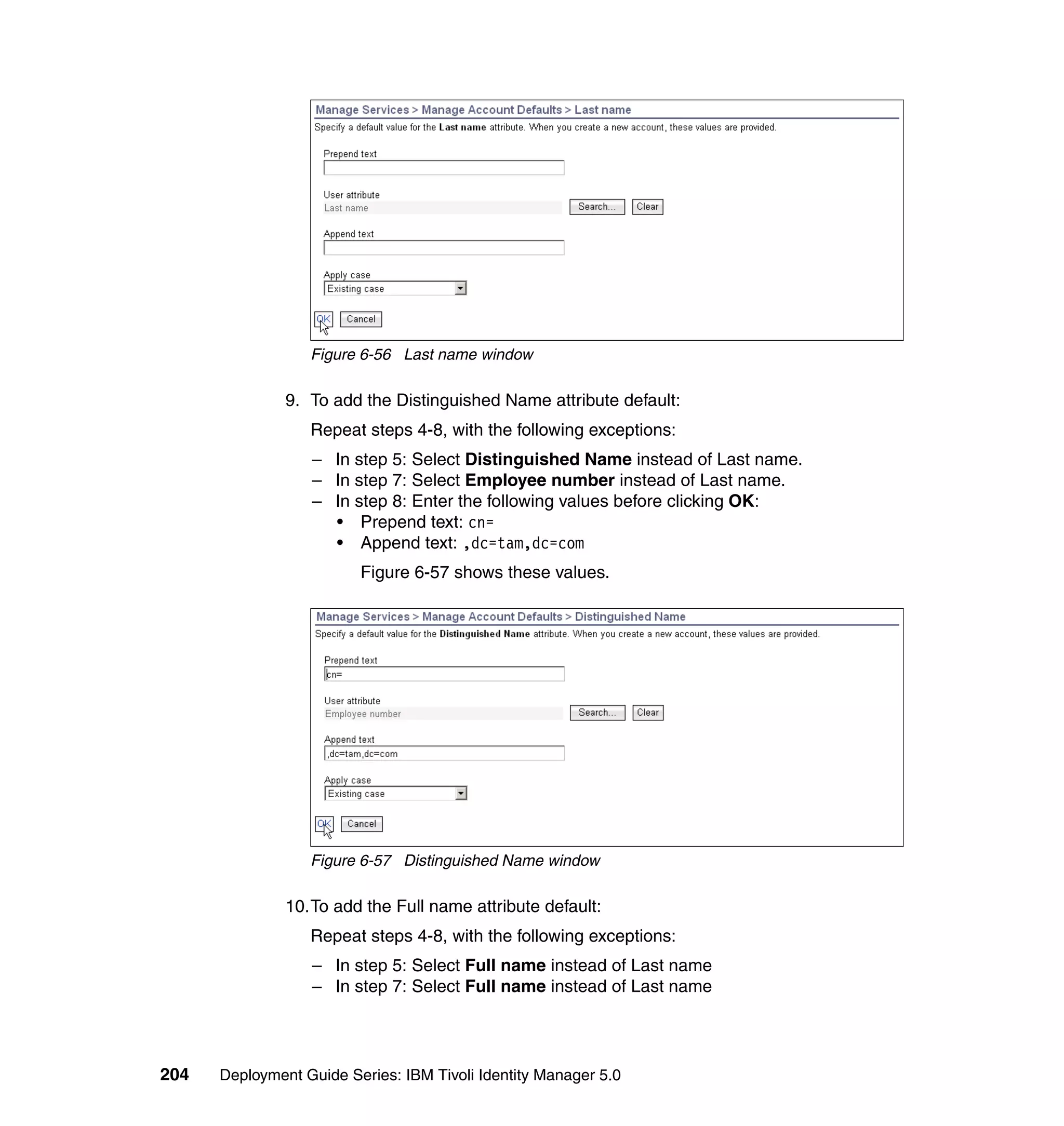 Figure 6-56 Last name window

               9. To add the Distinguished Name attribute default:
                  Repeat steps 4-8, with the following exceptions:
                  – In step 5: Select Distinguished Name instead of Last name.
                  – In step 7: Select Employee number instead of Last name.
                  – In step 8: Enter the following values before clicking OK:
                    • Prepend text: cn=
                    • Append text: ,dc=tam,dc=com
                         Figure 6-57 shows these values.




                  Figure 6-57 Distinguished Name window

               10.To add the Full name attribute default:
                  Repeat steps 4-8, with the following exceptions:
                  – In step 5: Select Full name instead of Last name
                  – In step 7: Select Full name instead of Last name




204   Deployment Guide Series: IBM Tivoli Identity Manager 5.0
 