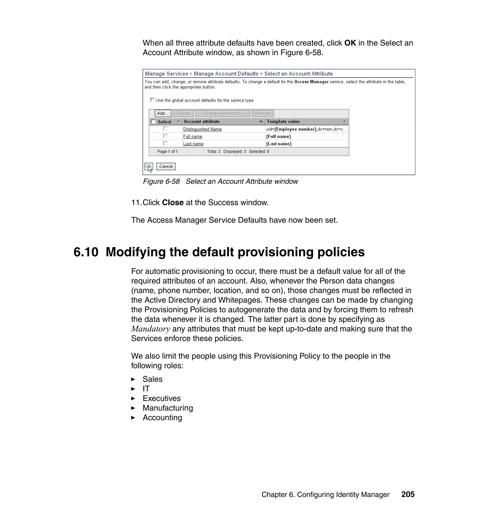 When all three attribute defaults have been created, click OK in the Select an
            Account Attribute window, as shown in Figure 6-58.




            Figure 6-58 Select an Account Attribute window

         11.Click Close at the Success window.

         The Access Manager Service Defaults have now been set.



6.10 Modifying the default provisioning policies
         For automatic provisioning to occur, there must be a default value for all of the
         required attributes of an account. Also, whenever the Person data changes
         (name, phone number, location, and so on), those changes must be reflected in
         the Active Directory and Whitepages. These changes can be made by changing
         the Provisioning Policies to autogenerate the data and by forcing them to refresh
         the data whenever it is changed. The latter part is done by specifying as
         Mandatory any attributes that must be kept up-to-date and making sure that the
         Services enforce these policies.

         We also limit the people using this Provisioning Policy to the people in the
         following roles:
            Sales
            IT
            Executives
            Manufacturing
            Accounting




                                               Chapter 6. Configuring Identity Manager   205
 