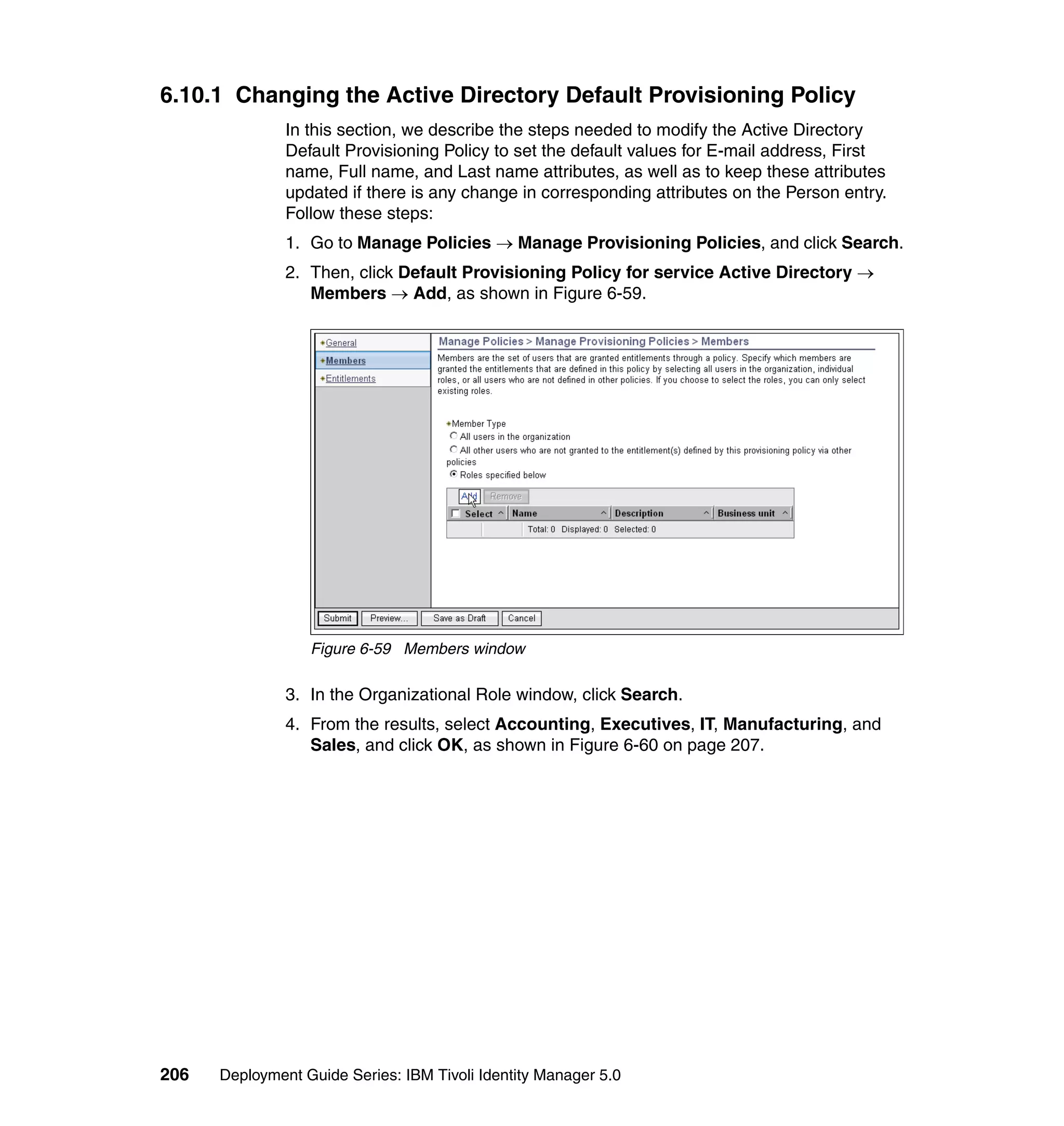 6.10.1 Changing the Active Directory Default Provisioning Policy
               In this section, we describe the steps needed to modify the Active Directory
               Default Provisioning Policy to set the default values for E-mail address, First
               name, Full name, and Last name attributes, as well as to keep these attributes
               updated if there is any change in corresponding attributes on the Person entry.
               Follow these steps:
               1. Go to Manage Policies → Manage Provisioning Policies, and click Search.
               2. Then, click Default Provisioning Policy for service Active Directory →
                  Members → Add, as shown in Figure 6-59.




                  Figure 6-59 Members window

               3. In the Organizational Role window, click Search.
               4. From the results, select Accounting, Executives, IT, Manufacturing, and
                  Sales, and click OK, as shown in Figure 6-60 on page 207.




206   Deployment Guide Series: IBM Tivoli Identity Manager 5.0
 