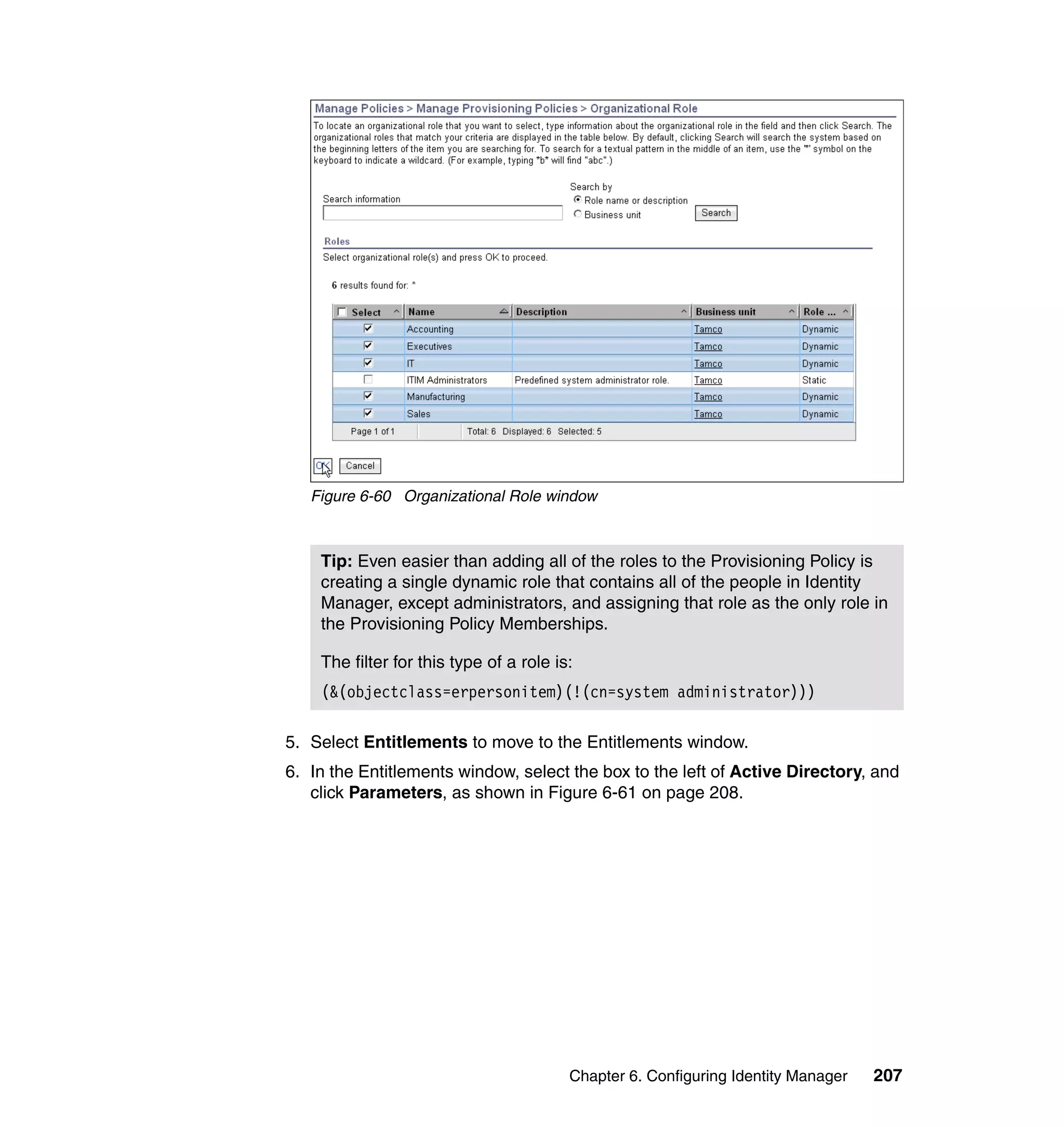 Figure 6-60 Organizational Role window



    Tip: Even easier than adding all of the roles to the Provisioning Policy is
    creating a single dynamic role that contains all of the people in Identity
    Manager, except administrators, and assigning that role as the only role in
    the Provisioning Policy Memberships.

    The filter for this type of a role is:
    (&(objectclass=erpersonitem)(!(cn=system administrator)))

5. Select Entitlements to move to the Entitlements window.
6. In the Entitlements window, select the box to the left of Active Directory, and
   click Parameters, as shown in Figure 6-61 on page 208.




                                         Chapter 6. Configuring Identity Manager   207
 