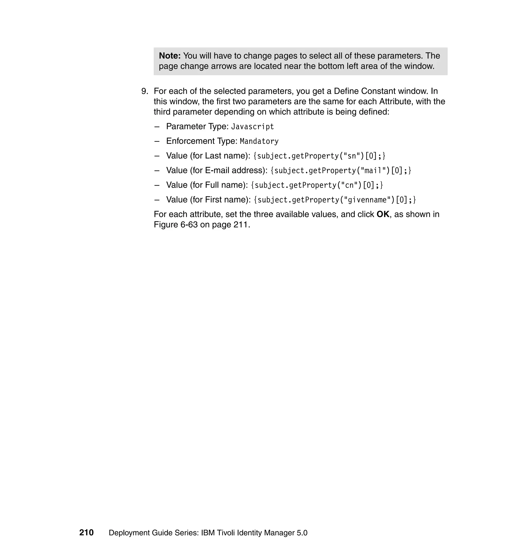 Note: You will have to change pages to select all of these parameters. The
                    page change arrows are located near the bottom left area of the window.

               9. For each of the selected parameters, you get a Define Constant window. In
                  this window, the first two parameters are the same for each Attribute, with the
                  third parameter depending on which attribute is being defined:
                  – Parameter Type: Javascript
                  – Enforcement Type: Mandatory
                  – Value (for Last name): {subject.getProperty("sn")[0];}
                  – Value (for E-mail address): {subject.getProperty("mail")[0];}
                  – Value (for Full name): {subject.getProperty("cn")[0];}
                  – Value (for First name): {subject.getProperty("givenname")[0];}
                  For each attribute, set the three available values, and click OK, as shown in
                  Figure 6-63 on page 211.




210   Deployment Guide Series: IBM Tivoli Identity Manager 5.0
 