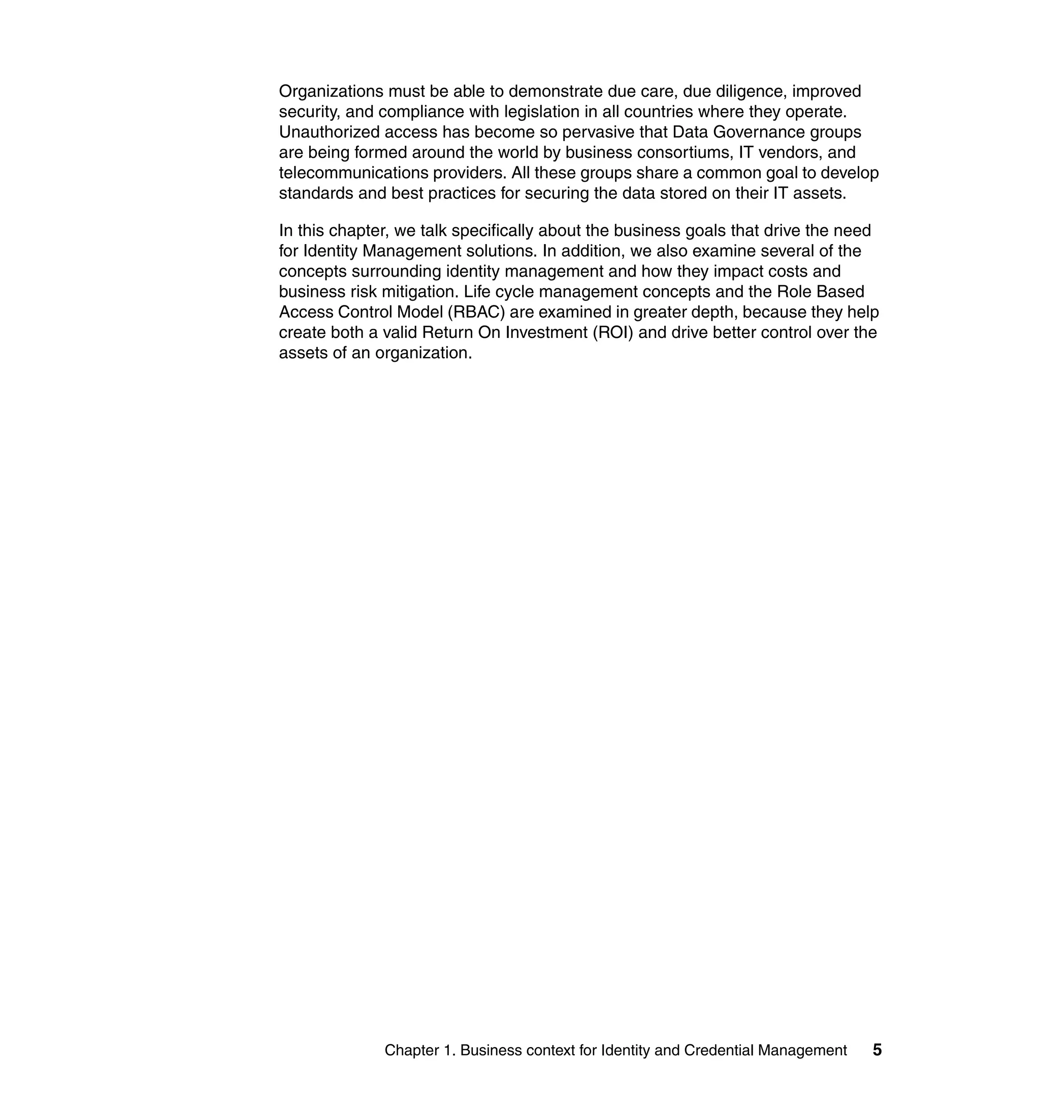 Organizations must be able to demonstrate due care, due diligence, improved
security, and compliance with legislation in all countries where they operate.
Unauthorized access has become so pervasive that Data Governance groups
are being formed around the world by business consortiums, IT vendors, and
telecommunications providers. All these groups share a common goal to develop
standards and best practices for securing the data stored on their IT assets.

In this chapter, we talk specifically about the business goals that drive the need
for Identity Management solutions. In addition, we also examine several of the
concepts surrounding identity management and how they impact costs and
business risk mitigation. Life cycle management concepts and the Role Based
Access Control Model (RBAC) are examined in greater depth, because they help
create both a valid Return On Investment (ROI) and drive better control over the
assets of an organization.




              Chapter 1. Business context for Identity and Credential Management   5
 
